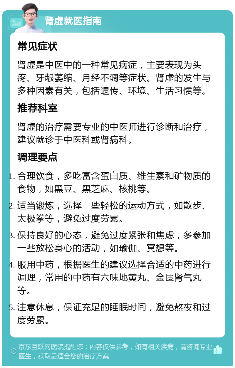 肾虚就医指南 常见症状 肾虚是中医中的一种常见病症，主要表现为头疼、牙龈萎缩、月经不调等症状。肾虚的发生与多种因素有关，包括遗传、环境、生活习惯等。 推荐科室 肾虚的治疗需要专业的中医师进行诊断和治疗，建议就诊于中医科或肾病科。 调理要点 合理饮食，多吃富含蛋白质、维生素和矿物质的食物，如黑豆、黑芝麻、核桃等。 适当锻炼，选择一些轻松的运动方式，如散步、太极拳等，避免过度劳累。 保持良好的心态，避免过度紧张和焦虑，多参加一些放松身心的活动，如瑜伽、冥想等。 服用中药，根据医生的建议选择合适的中药进行调理，常用的中药有六味地黄丸、金匮肾气丸等。 注意休息，保证充足的睡眠时间，避免熬夜和过度劳累。