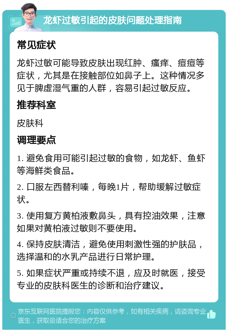 龙虾过敏引起的皮肤问题处理指南 常见症状 龙虾过敏可能导致皮肤出现红肿、瘙痒、痘痘等症状，尤其是在接触部位如鼻子上。这种情况多见于脾虚湿气重的人群，容易引起过敏反应。 推荐科室 皮肤科 调理要点 1. 避免食用可能引起过敏的食物，如龙虾、鱼虾等海鲜类食品。 2. 口服左西替利嗪，每晚1片，帮助缓解过敏症状。 3. 使用复方黄柏液敷鼻头，具有控油效果，注意如果对黄柏液过敏则不要使用。 4. 保持皮肤清洁，避免使用刺激性强的护肤品，选择温和的水乳产品进行日常护理。 5. 如果症状严重或持续不退，应及时就医，接受专业的皮肤科医生的诊断和治疗建议。