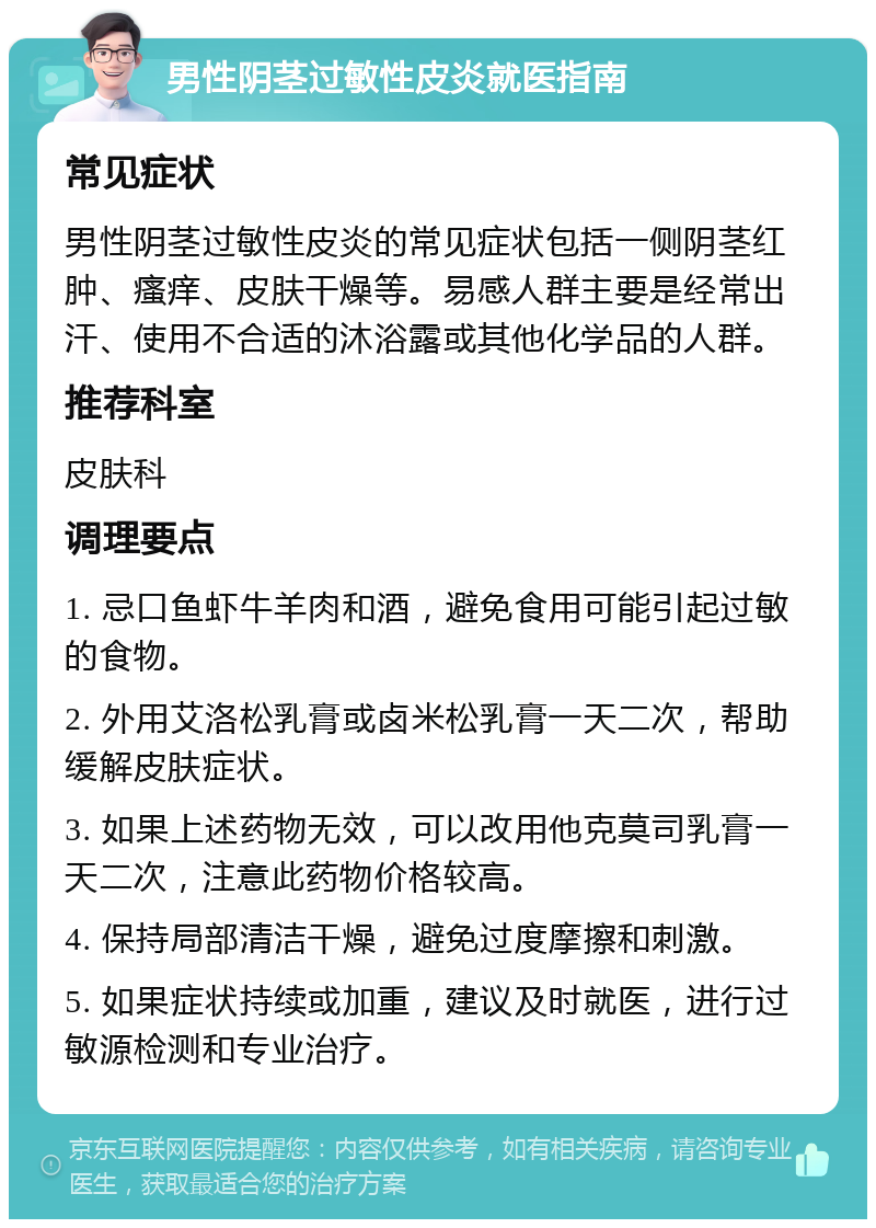 男性阴茎过敏性皮炎就医指南 常见症状 男性阴茎过敏性皮炎的常见症状包括一侧阴茎红肿、瘙痒、皮肤干燥等。易感人群主要是经常出汗、使用不合适的沐浴露或其他化学品的人群。 推荐科室 皮肤科 调理要点 1. 忌口鱼虾牛羊肉和酒，避免食用可能引起过敏的食物。 2. 外用艾洛松乳膏或卤米松乳膏一天二次，帮助缓解皮肤症状。 3. 如果上述药物无效，可以改用他克莫司乳膏一天二次，注意此药物价格较高。 4. 保持局部清洁干燥，避免过度摩擦和刺激。 5. 如果症状持续或加重，建议及时就医，进行过敏源检测和专业治疗。