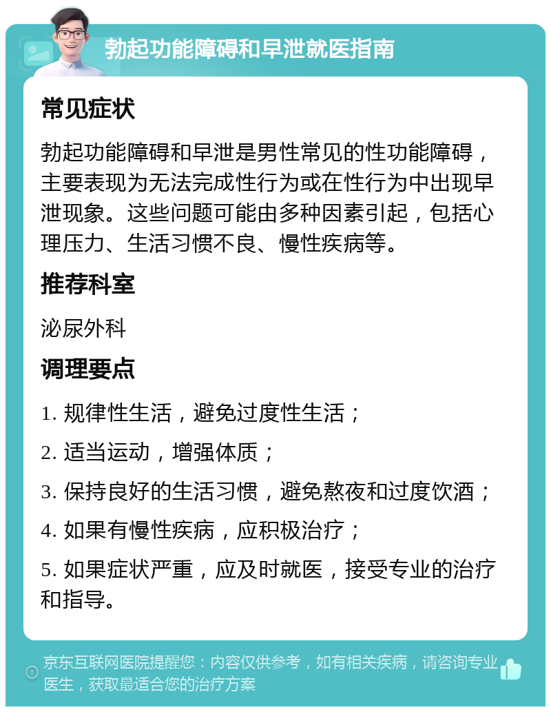 勃起功能障碍和早泄就医指南 常见症状 勃起功能障碍和早泄是男性常见的性功能障碍，主要表现为无法完成性行为或在性行为中出现早泄现象。这些问题可能由多种因素引起，包括心理压力、生活习惯不良、慢性疾病等。 推荐科室 泌尿外科 调理要点 1. 规律性生活，避免过度性生活； 2. 适当运动，增强体质； 3. 保持良好的生活习惯，避免熬夜和过度饮酒； 4. 如果有慢性疾病，应积极治疗； 5. 如果症状严重，应及时就医，接受专业的治疗和指导。