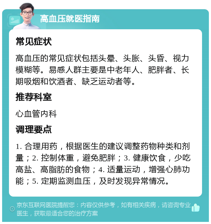 高血压就医指南 常见症状 高血压的常见症状包括头晕、头胀、头昏、视力模糊等。易感人群主要是中老年人、肥胖者、长期吸烟和饮酒者、缺乏运动者等。 推荐科室 心血管内科 调理要点 1. 合理用药，根据医生的建议调整药物种类和剂量；2. 控制体重，避免肥胖；3. 健康饮食，少吃高盐、高脂肪的食物；4. 适量运动，增强心肺功能；5. 定期监测血压，及时发现异常情况。