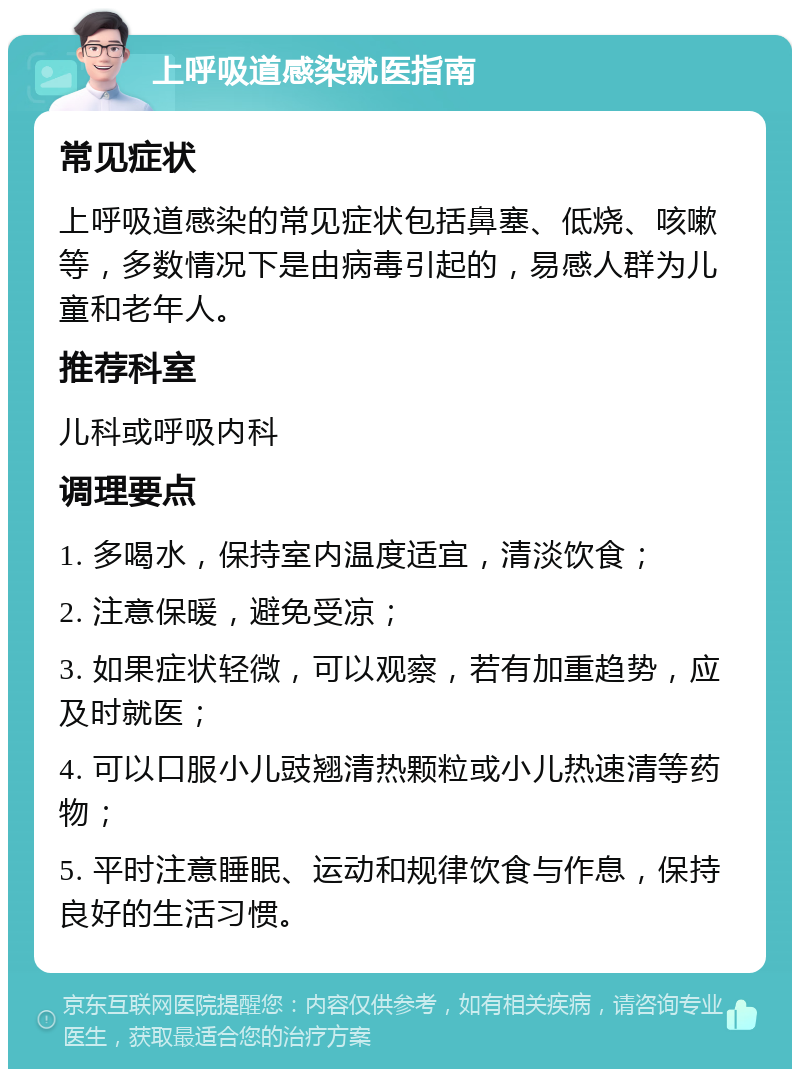 上呼吸道感染就医指南 常见症状 上呼吸道感染的常见症状包括鼻塞、低烧、咳嗽等，多数情况下是由病毒引起的，易感人群为儿童和老年人。 推荐科室 儿科或呼吸内科 调理要点 1. 多喝水，保持室内温度适宜，清淡饮食； 2. 注意保暖，避免受凉； 3. 如果症状轻微，可以观察，若有加重趋势，应及时就医； 4. 可以口服小儿豉翘清热颗粒或小儿热速清等药物； 5. 平时注意睡眠、运动和规律饮食与作息，保持良好的生活习惯。