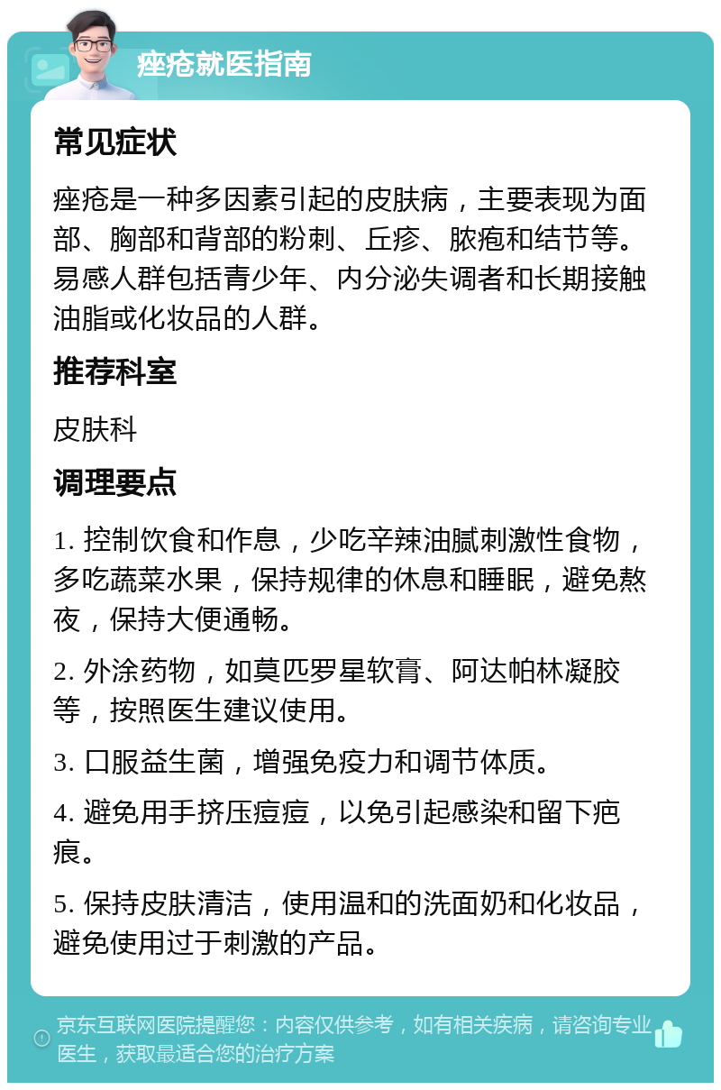 痤疮就医指南 常见症状 痤疮是一种多因素引起的皮肤病，主要表现为面部、胸部和背部的粉刺、丘疹、脓疱和结节等。易感人群包括青少年、内分泌失调者和长期接触油脂或化妆品的人群。 推荐科室 皮肤科 调理要点 1. 控制饮食和作息，少吃辛辣油腻刺激性食物，多吃蔬菜水果，保持规律的休息和睡眠，避免熬夜，保持大便通畅。 2. 外涂药物，如莫匹罗星软膏、阿达帕林凝胶等，按照医生建议使用。 3. 口服益生菌，增强免疫力和调节体质。 4. 避免用手挤压痘痘，以免引起感染和留下疤痕。 5. 保持皮肤清洁，使用温和的洗面奶和化妆品，避免使用过于刺激的产品。