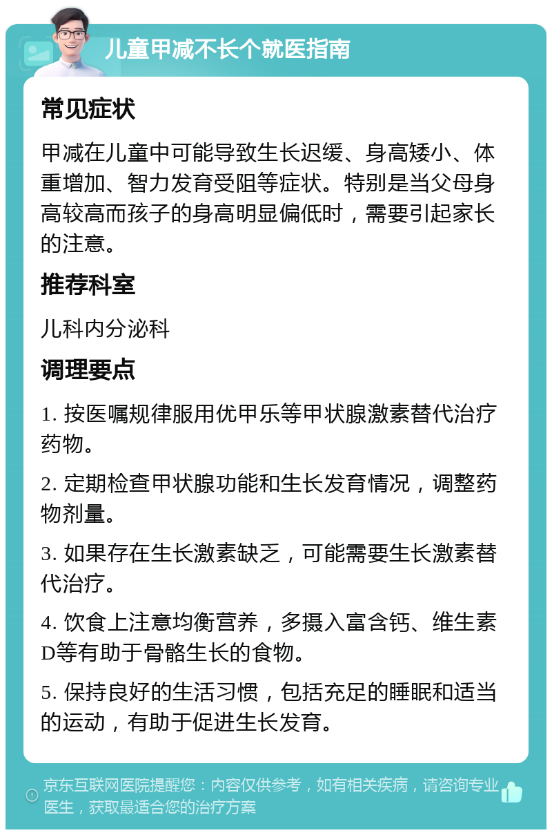 儿童甲减不长个就医指南 常见症状 甲减在儿童中可能导致生长迟缓、身高矮小、体重增加、智力发育受阻等症状。特别是当父母身高较高而孩子的身高明显偏低时，需要引起家长的注意。 推荐科室 儿科内分泌科 调理要点 1. 按医嘱规律服用优甲乐等甲状腺激素替代治疗药物。 2. 定期检查甲状腺功能和生长发育情况，调整药物剂量。 3. 如果存在生长激素缺乏，可能需要生长激素替代治疗。 4. 饮食上注意均衡营养，多摄入富含钙、维生素D等有助于骨骼生长的食物。 5. 保持良好的生活习惯，包括充足的睡眠和适当的运动，有助于促进生长发育。