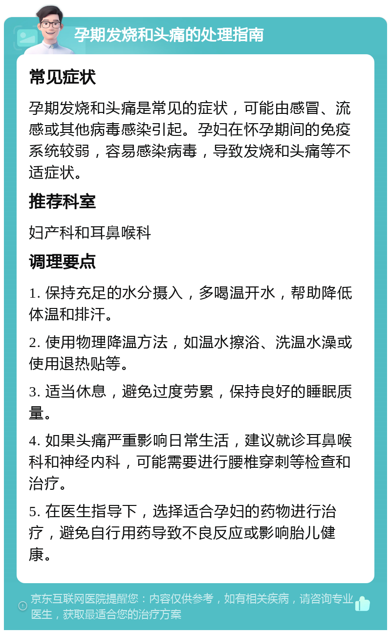 孕期发烧和头痛的处理指南 常见症状 孕期发烧和头痛是常见的症状，可能由感冒、流感或其他病毒感染引起。孕妇在怀孕期间的免疫系统较弱，容易感染病毒，导致发烧和头痛等不适症状。 推荐科室 妇产科和耳鼻喉科 调理要点 1. 保持充足的水分摄入，多喝温开水，帮助降低体温和排汗。 2. 使用物理降温方法，如温水擦浴、洗温水澡或使用退热贴等。 3. 适当休息，避免过度劳累，保持良好的睡眠质量。 4. 如果头痛严重影响日常生活，建议就诊耳鼻喉科和神经内科，可能需要进行腰椎穿刺等检查和治疗。 5. 在医生指导下，选择适合孕妇的药物进行治疗，避免自行用药导致不良反应或影响胎儿健康。