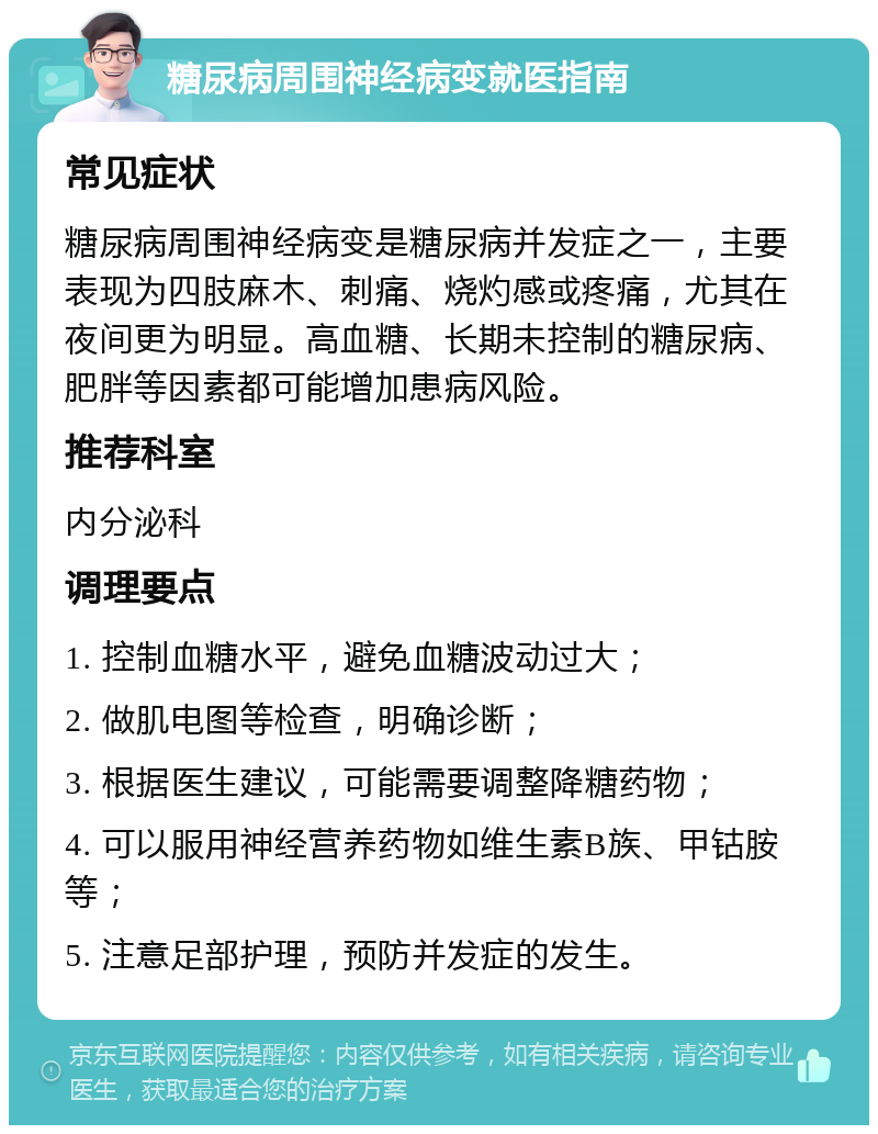 糖尿病周围神经病变就医指南 常见症状 糖尿病周围神经病变是糖尿病并发症之一，主要表现为四肢麻木、刺痛、烧灼感或疼痛，尤其在夜间更为明显。高血糖、长期未控制的糖尿病、肥胖等因素都可能增加患病风险。 推荐科室 内分泌科 调理要点 1. 控制血糖水平，避免血糖波动过大； 2. 做肌电图等检查，明确诊断； 3. 根据医生建议，可能需要调整降糖药物； 4. 可以服用神经营养药物如维生素B族、甲钴胺等； 5. 注意足部护理，预防并发症的发生。