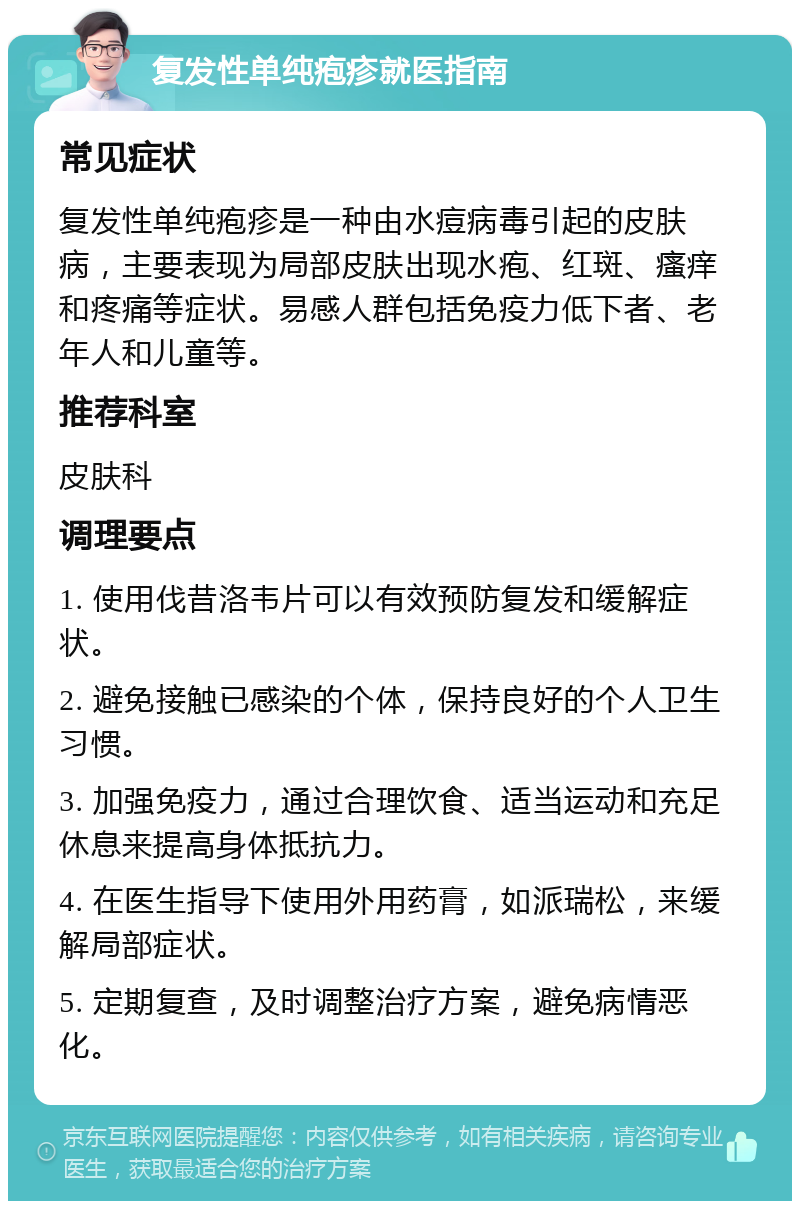 复发性单纯疱疹就医指南 常见症状 复发性单纯疱疹是一种由水痘病毒引起的皮肤病，主要表现为局部皮肤出现水疱、红斑、瘙痒和疼痛等症状。易感人群包括免疫力低下者、老年人和儿童等。 推荐科室 皮肤科 调理要点 1. 使用伐昔洛韦片可以有效预防复发和缓解症状。 2. 避免接触已感染的个体，保持良好的个人卫生习惯。 3. 加强免疫力，通过合理饮食、适当运动和充足休息来提高身体抵抗力。 4. 在医生指导下使用外用药膏，如派瑞松，来缓解局部症状。 5. 定期复查，及时调整治疗方案，避免病情恶化。