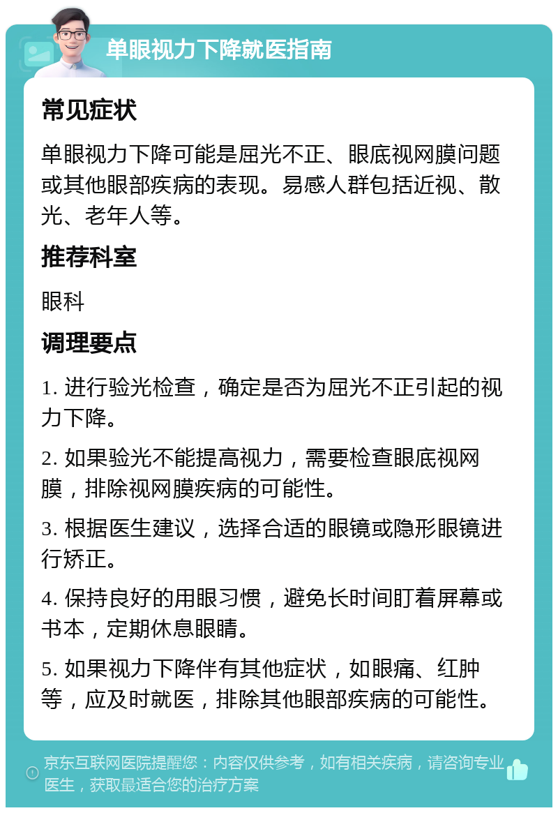 单眼视力下降就医指南 常见症状 单眼视力下降可能是屈光不正、眼底视网膜问题或其他眼部疾病的表现。易感人群包括近视、散光、老年人等。 推荐科室 眼科 调理要点 1. 进行验光检查，确定是否为屈光不正引起的视力下降。 2. 如果验光不能提高视力，需要检查眼底视网膜，排除视网膜疾病的可能性。 3. 根据医生建议，选择合适的眼镜或隐形眼镜进行矫正。 4. 保持良好的用眼习惯，避免长时间盯着屏幕或书本，定期休息眼睛。 5. 如果视力下降伴有其他症状，如眼痛、红肿等，应及时就医，排除其他眼部疾病的可能性。