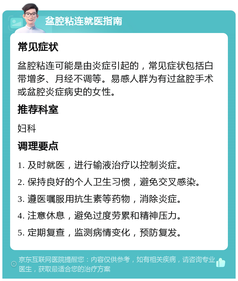 盆腔粘连就医指南 常见症状 盆腔粘连可能是由炎症引起的，常见症状包括白带增多、月经不调等。易感人群为有过盆腔手术或盆腔炎症病史的女性。 推荐科室 妇科 调理要点 1. 及时就医，进行输液治疗以控制炎症。 2. 保持良好的个人卫生习惯，避免交叉感染。 3. 遵医嘱服用抗生素等药物，消除炎症。 4. 注意休息，避免过度劳累和精神压力。 5. 定期复查，监测病情变化，预防复发。