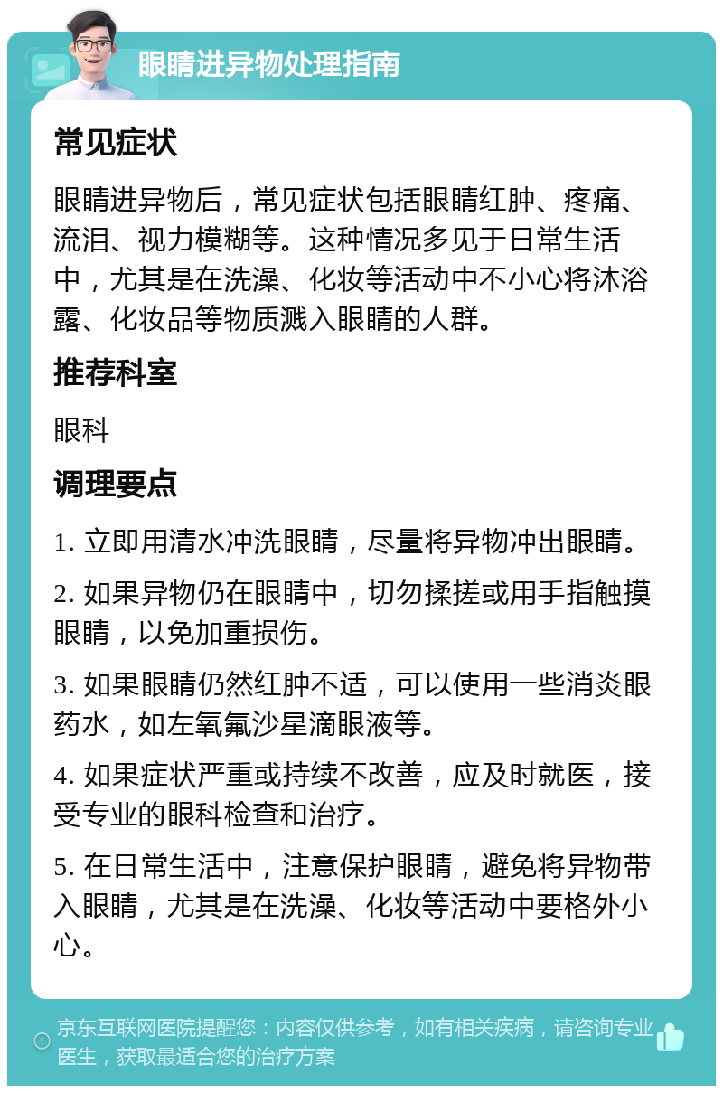 眼睛进异物处理指南 常见症状 眼睛进异物后，常见症状包括眼睛红肿、疼痛、流泪、视力模糊等。这种情况多见于日常生活中，尤其是在洗澡、化妆等活动中不小心将沐浴露、化妆品等物质溅入眼睛的人群。 推荐科室 眼科 调理要点 1. 立即用清水冲洗眼睛，尽量将异物冲出眼睛。 2. 如果异物仍在眼睛中，切勿揉搓或用手指触摸眼睛，以免加重损伤。 3. 如果眼睛仍然红肿不适，可以使用一些消炎眼药水，如左氧氟沙星滴眼液等。 4. 如果症状严重或持续不改善，应及时就医，接受专业的眼科检查和治疗。 5. 在日常生活中，注意保护眼睛，避免将异物带入眼睛，尤其是在洗澡、化妆等活动中要格外小心。