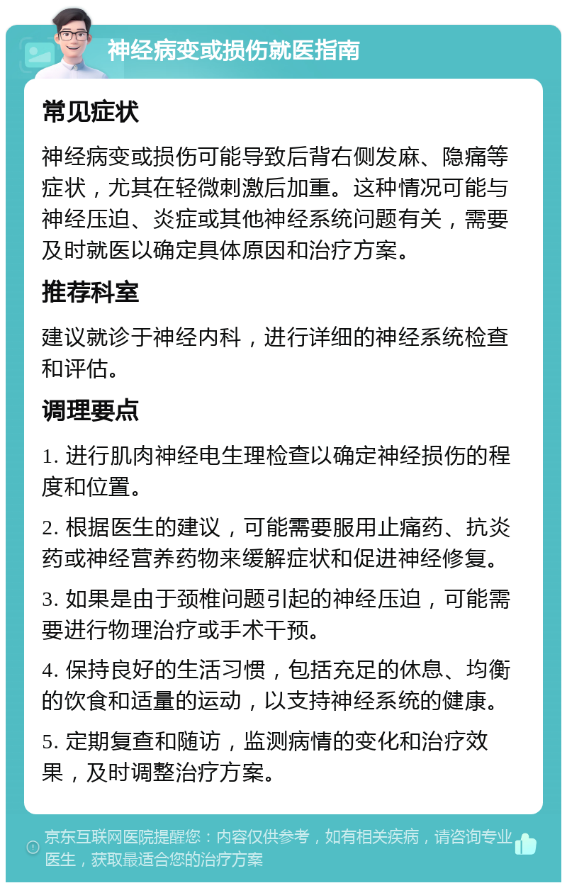 神经病变或损伤就医指南 常见症状 神经病变或损伤可能导致后背右侧发麻、隐痛等症状，尤其在轻微刺激后加重。这种情况可能与神经压迫、炎症或其他神经系统问题有关，需要及时就医以确定具体原因和治疗方案。 推荐科室 建议就诊于神经内科，进行详细的神经系统检查和评估。 调理要点 1. 进行肌肉神经电生理检查以确定神经损伤的程度和位置。 2. 根据医生的建议，可能需要服用止痛药、抗炎药或神经营养药物来缓解症状和促进神经修复。 3. 如果是由于颈椎问题引起的神经压迫，可能需要进行物理治疗或手术干预。 4. 保持良好的生活习惯，包括充足的休息、均衡的饮食和适量的运动，以支持神经系统的健康。 5. 定期复查和随访，监测病情的变化和治疗效果，及时调整治疗方案。