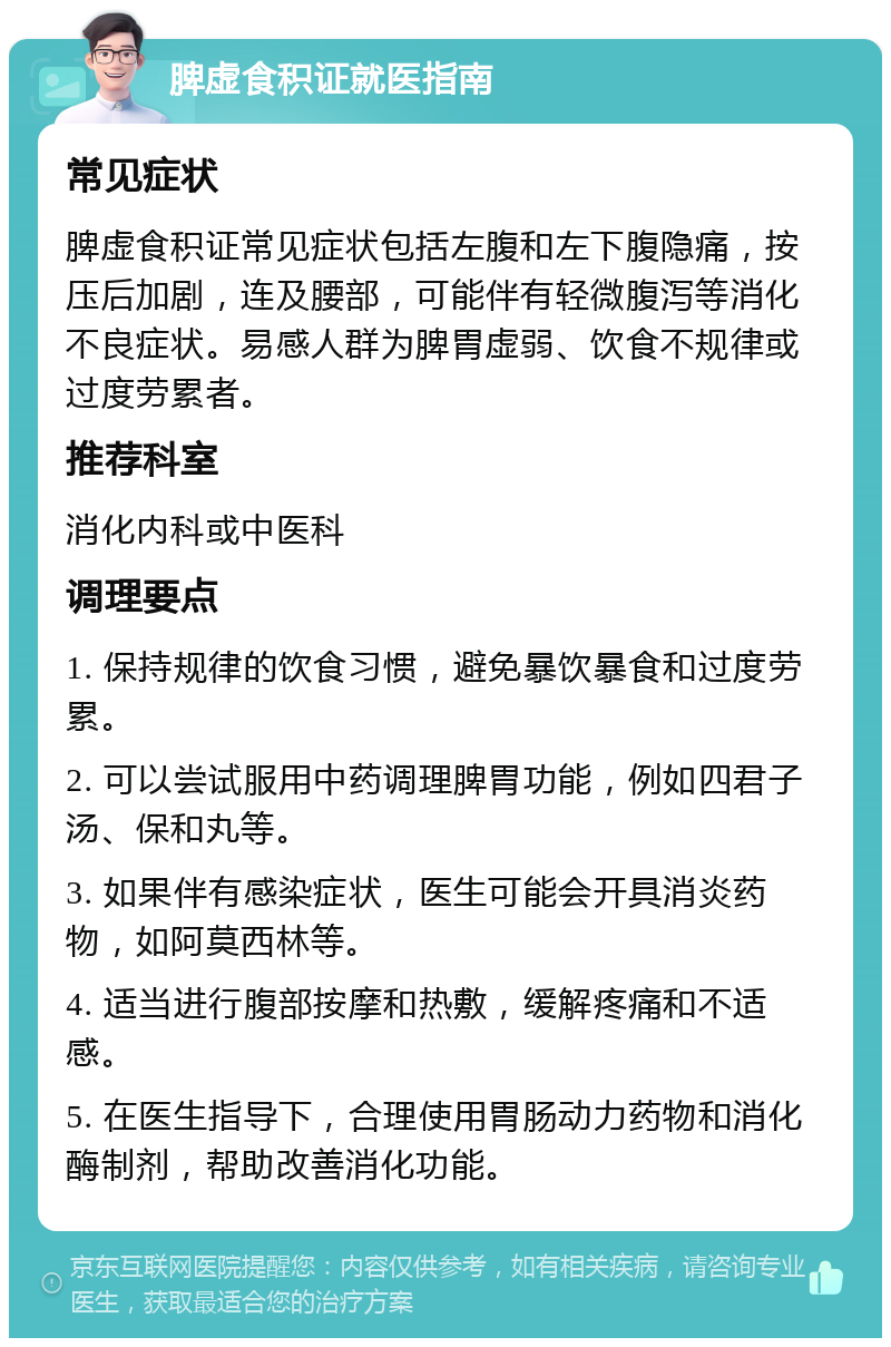 脾虚食积证就医指南 常见症状 脾虚食积证常见症状包括左腹和左下腹隐痛，按压后加剧，连及腰部，可能伴有轻微腹泻等消化不良症状。易感人群为脾胃虚弱、饮食不规律或过度劳累者。 推荐科室 消化内科或中医科 调理要点 1. 保持规律的饮食习惯，避免暴饮暴食和过度劳累。 2. 可以尝试服用中药调理脾胃功能，例如四君子汤、保和丸等。 3. 如果伴有感染症状，医生可能会开具消炎药物，如阿莫西林等。 4. 适当进行腹部按摩和热敷，缓解疼痛和不适感。 5. 在医生指导下，合理使用胃肠动力药物和消化酶制剂，帮助改善消化功能。