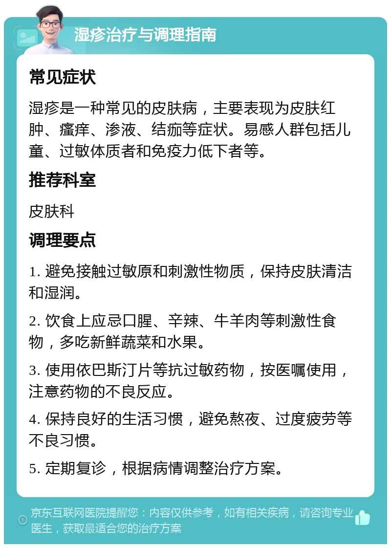 湿疹治疗与调理指南 常见症状 湿疹是一种常见的皮肤病，主要表现为皮肤红肿、瘙痒、渗液、结痂等症状。易感人群包括儿童、过敏体质者和免疫力低下者等。 推荐科室 皮肤科 调理要点 1. 避免接触过敏原和刺激性物质，保持皮肤清洁和湿润。 2. 饮食上应忌口腥、辛辣、牛羊肉等刺激性食物，多吃新鲜蔬菜和水果。 3. 使用依巴斯汀片等抗过敏药物，按医嘱使用，注意药物的不良反应。 4. 保持良好的生活习惯，避免熬夜、过度疲劳等不良习惯。 5. 定期复诊，根据病情调整治疗方案。