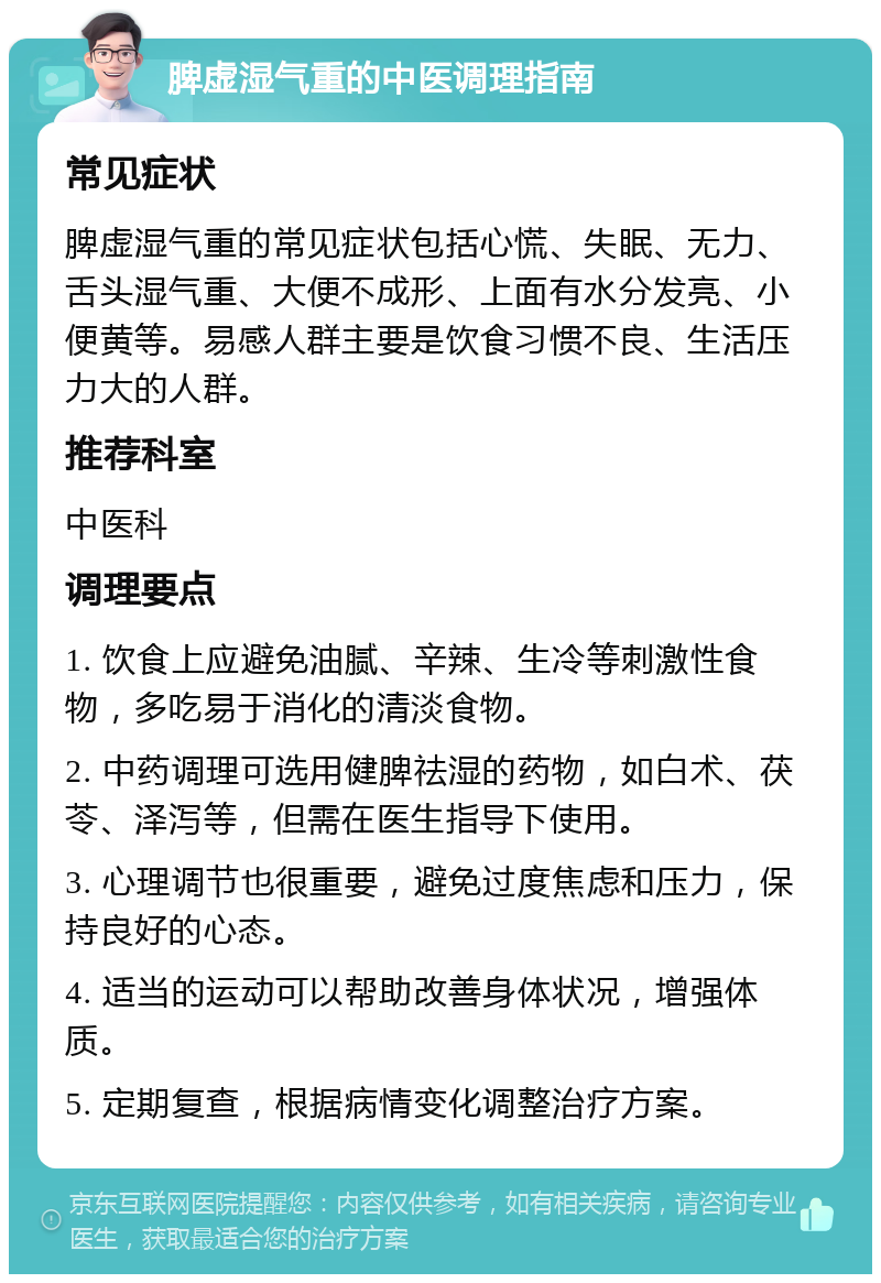 脾虚湿气重的中医调理指南 常见症状 脾虚湿气重的常见症状包括心慌、失眠、无力、舌头湿气重、大便不成形、上面有水分发亮、小便黄等。易感人群主要是饮食习惯不良、生活压力大的人群。 推荐科室 中医科 调理要点 1. 饮食上应避免油腻、辛辣、生冷等刺激性食物，多吃易于消化的清淡食物。 2. 中药调理可选用健脾祛湿的药物，如白术、茯苓、泽泻等，但需在医生指导下使用。 3. 心理调节也很重要，避免过度焦虑和压力，保持良好的心态。 4. 适当的运动可以帮助改善身体状况，增强体质。 5. 定期复查，根据病情变化调整治疗方案。