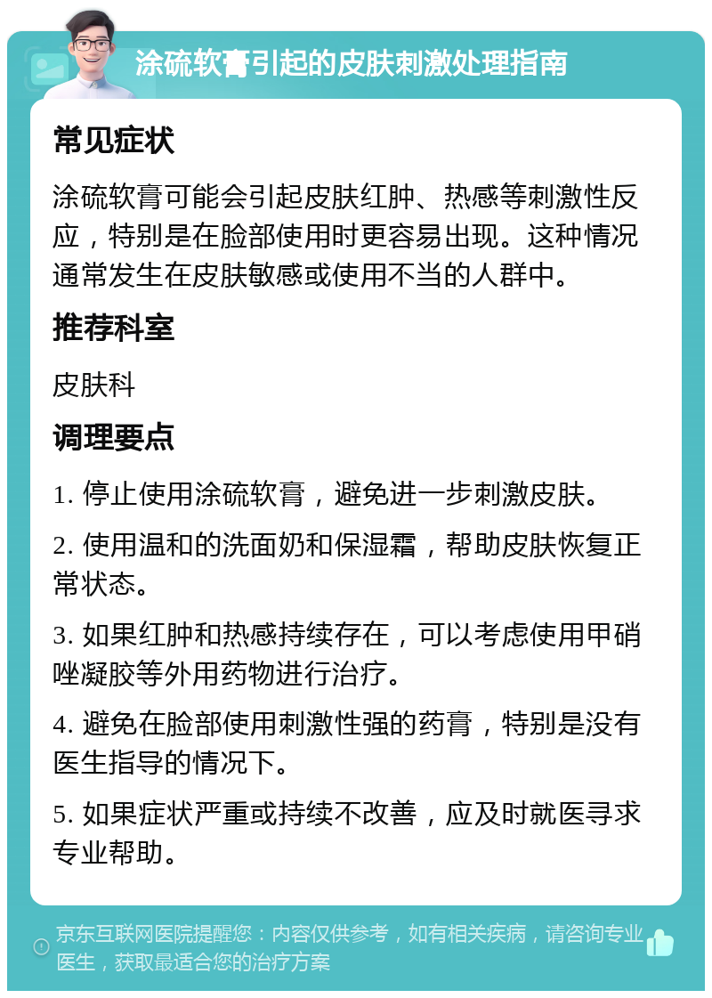 涂硫软膏引起的皮肤刺激处理指南 常见症状 涂硫软膏可能会引起皮肤红肿、热感等刺激性反应，特别是在脸部使用时更容易出现。这种情况通常发生在皮肤敏感或使用不当的人群中。 推荐科室 皮肤科 调理要点 1. 停止使用涂硫软膏，避免进一步刺激皮肤。 2. 使用温和的洗面奶和保湿霜，帮助皮肤恢复正常状态。 3. 如果红肿和热感持续存在，可以考虑使用甲硝唑凝胶等外用药物进行治疗。 4. 避免在脸部使用刺激性强的药膏，特别是没有医生指导的情况下。 5. 如果症状严重或持续不改善，应及时就医寻求专业帮助。