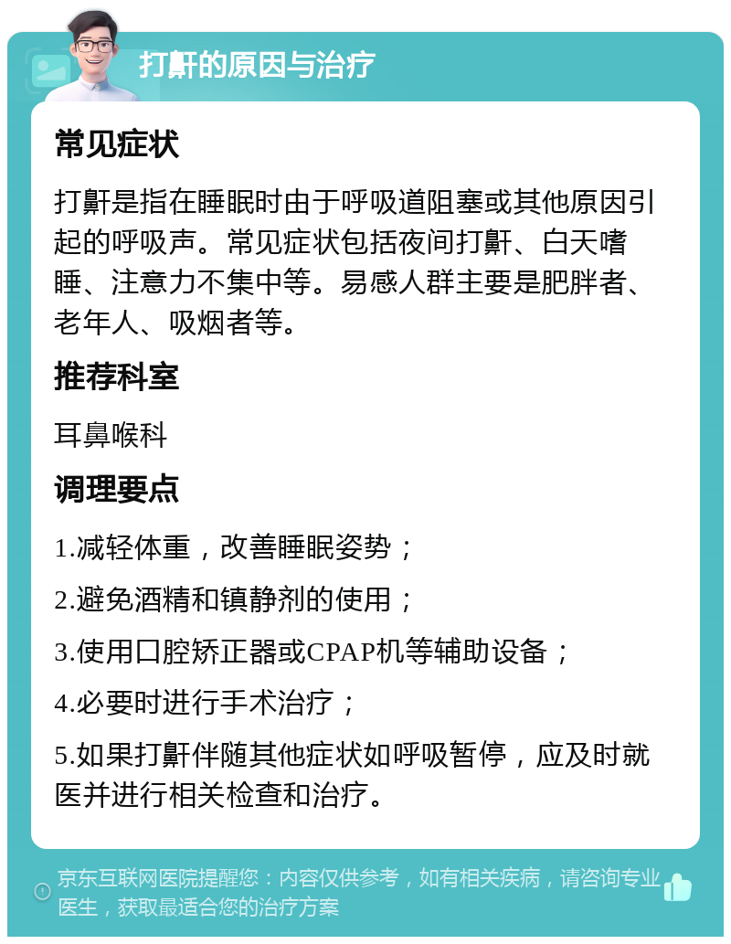 打鼾的原因与治疗 常见症状 打鼾是指在睡眠时由于呼吸道阻塞或其他原因引起的呼吸声。常见症状包括夜间打鼾、白天嗜睡、注意力不集中等。易感人群主要是肥胖者、老年人、吸烟者等。 推荐科室 耳鼻喉科 调理要点 1.减轻体重，改善睡眠姿势； 2.避免酒精和镇静剂的使用； 3.使用口腔矫正器或CPAP机等辅助设备； 4.必要时进行手术治疗； 5.如果打鼾伴随其他症状如呼吸暂停，应及时就医并进行相关检查和治疗。