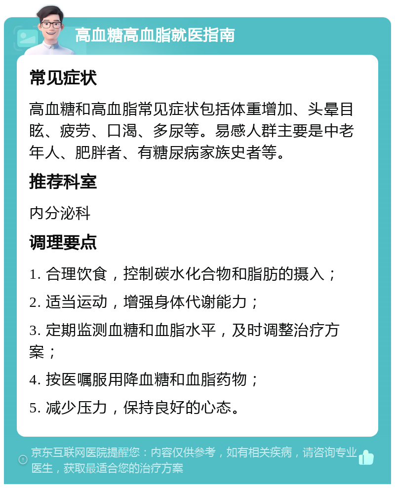 高血糖高血脂就医指南 常见症状 高血糖和高血脂常见症状包括体重增加、头晕目眩、疲劳、口渴、多尿等。易感人群主要是中老年人、肥胖者、有糖尿病家族史者等。 推荐科室 内分泌科 调理要点 1. 合理饮食，控制碳水化合物和脂肪的摄入； 2. 适当运动，增强身体代谢能力； 3. 定期监测血糖和血脂水平，及时调整治疗方案； 4. 按医嘱服用降血糖和血脂药物； 5. 减少压力，保持良好的心态。