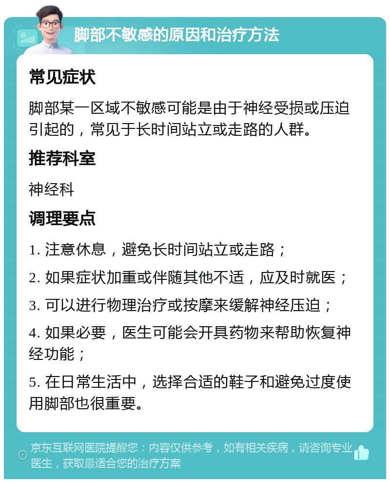 脚部不敏感的原因和治疗方法 常见症状 脚部某一区域不敏感可能是由于神经受损或压迫引起的，常见于长时间站立或走路的人群。 推荐科室 神经科 调理要点 1. 注意休息，避免长时间站立或走路； 2. 如果症状加重或伴随其他不适，应及时就医； 3. 可以进行物理治疗或按摩来缓解神经压迫； 4. 如果必要，医生可能会开具药物来帮助恢复神经功能； 5. 在日常生活中，选择合适的鞋子和避免过度使用脚部也很重要。