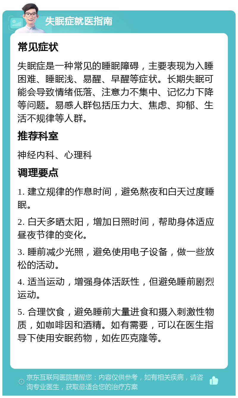 失眠症就医指南 常见症状 失眠症是一种常见的睡眠障碍，主要表现为入睡困难、睡眠浅、易醒、早醒等症状。长期失眠可能会导致情绪低落、注意力不集中、记忆力下降等问题。易感人群包括压力大、焦虑、抑郁、生活不规律等人群。 推荐科室 神经内科、心理科 调理要点 1. 建立规律的作息时间，避免熬夜和白天过度睡眠。 2. 白天多晒太阳，增加日照时间，帮助身体适应昼夜节律的变化。 3. 睡前减少光照，避免使用电子设备，做一些放松的活动。 4. 适当运动，增强身体活跃性，但避免睡前剧烈运动。 5. 合理饮食，避免睡前大量进食和摄入刺激性物质，如咖啡因和酒精。如有需要，可以在医生指导下使用安眠药物，如佐匹克隆等。