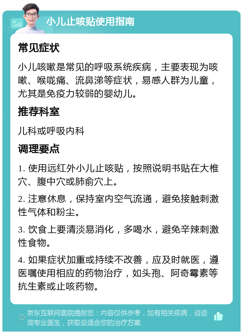 小儿止咳贴使用指南 常见症状 小儿咳嗽是常见的呼吸系统疾病，主要表现为咳嗽、喉咙痛、流鼻涕等症状，易感人群为儿童，尤其是免疫力较弱的婴幼儿。 推荐科室 儿科或呼吸内科 调理要点 1. 使用远红外小儿止咳贴，按照说明书贴在大椎穴、腹中穴或肺俞穴上。 2. 注意休息，保持室内空气流通，避免接触刺激性气体和粉尘。 3. 饮食上要清淡易消化，多喝水，避免辛辣刺激性食物。 4. 如果症状加重或持续不改善，应及时就医，遵医嘱使用相应的药物治疗，如头孢、阿奇霉素等抗生素或止咳药物。