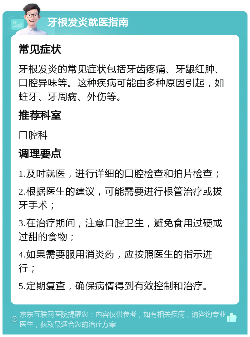 牙根发炎就医指南 常见症状 牙根发炎的常见症状包括牙齿疼痛、牙龈红肿、口腔异味等。这种疾病可能由多种原因引起，如蛀牙、牙周病、外伤等。 推荐科室 口腔科 调理要点 1.及时就医，进行详细的口腔检查和拍片检查； 2.根据医生的建议，可能需要进行根管治疗或拔牙手术； 3.在治疗期间，注意口腔卫生，避免食用过硬或过甜的食物； 4.如果需要服用消炎药，应按照医生的指示进行； 5.定期复查，确保病情得到有效控制和治疗。