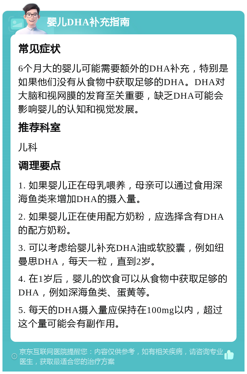 婴儿DHA补充指南 常见症状 6个月大的婴儿可能需要额外的DHA补充，特别是如果他们没有从食物中获取足够的DHA。DHA对大脑和视网膜的发育至关重要，缺乏DHA可能会影响婴儿的认知和视觉发展。 推荐科室 儿科 调理要点 1. 如果婴儿正在母乳喂养，母亲可以通过食用深海鱼类来增加DHA的摄入量。 2. 如果婴儿正在使用配方奶粉，应选择含有DHA的配方奶粉。 3. 可以考虑给婴儿补充DHA油或软胶囊，例如纽曼思DHA，每天一粒，直到2岁。 4. 在1岁后，婴儿的饮食可以从食物中获取足够的DHA，例如深海鱼类、蛋黄等。 5. 每天的DHA摄入量应保持在100mg以内，超过这个量可能会有副作用。