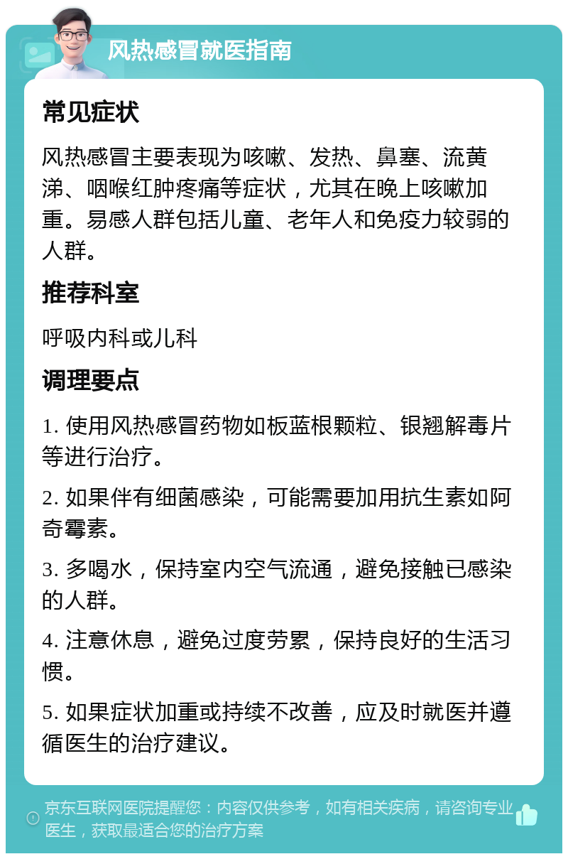 风热感冒就医指南 常见症状 风热感冒主要表现为咳嗽、发热、鼻塞、流黄涕、咽喉红肿疼痛等症状，尤其在晚上咳嗽加重。易感人群包括儿童、老年人和免疫力较弱的人群。 推荐科室 呼吸内科或儿科 调理要点 1. 使用风热感冒药物如板蓝根颗粒、银翘解毒片等进行治疗。 2. 如果伴有细菌感染，可能需要加用抗生素如阿奇霉素。 3. 多喝水，保持室内空气流通，避免接触已感染的人群。 4. 注意休息，避免过度劳累，保持良好的生活习惯。 5. 如果症状加重或持续不改善，应及时就医并遵循医生的治疗建议。