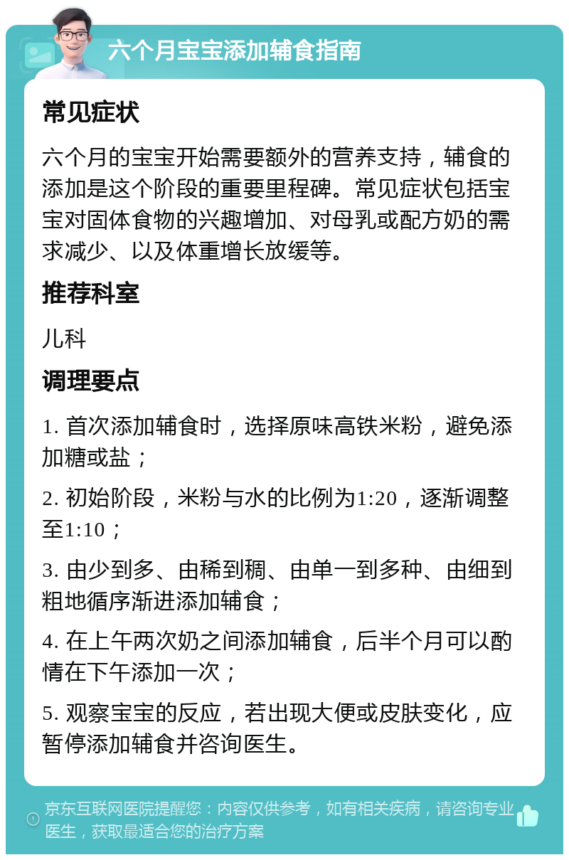 六个月宝宝添加辅食指南 常见症状 六个月的宝宝开始需要额外的营养支持，辅食的添加是这个阶段的重要里程碑。常见症状包括宝宝对固体食物的兴趣增加、对母乳或配方奶的需求减少、以及体重增长放缓等。 推荐科室 儿科 调理要点 1. 首次添加辅食时，选择原味高铁米粉，避免添加糖或盐； 2. 初始阶段，米粉与水的比例为1:20，逐渐调整至1:10； 3. 由少到多、由稀到稠、由单一到多种、由细到粗地循序渐进添加辅食； 4. 在上午两次奶之间添加辅食，后半个月可以酌情在下午添加一次； 5. 观察宝宝的反应，若出现大便或皮肤变化，应暂停添加辅食并咨询医生。