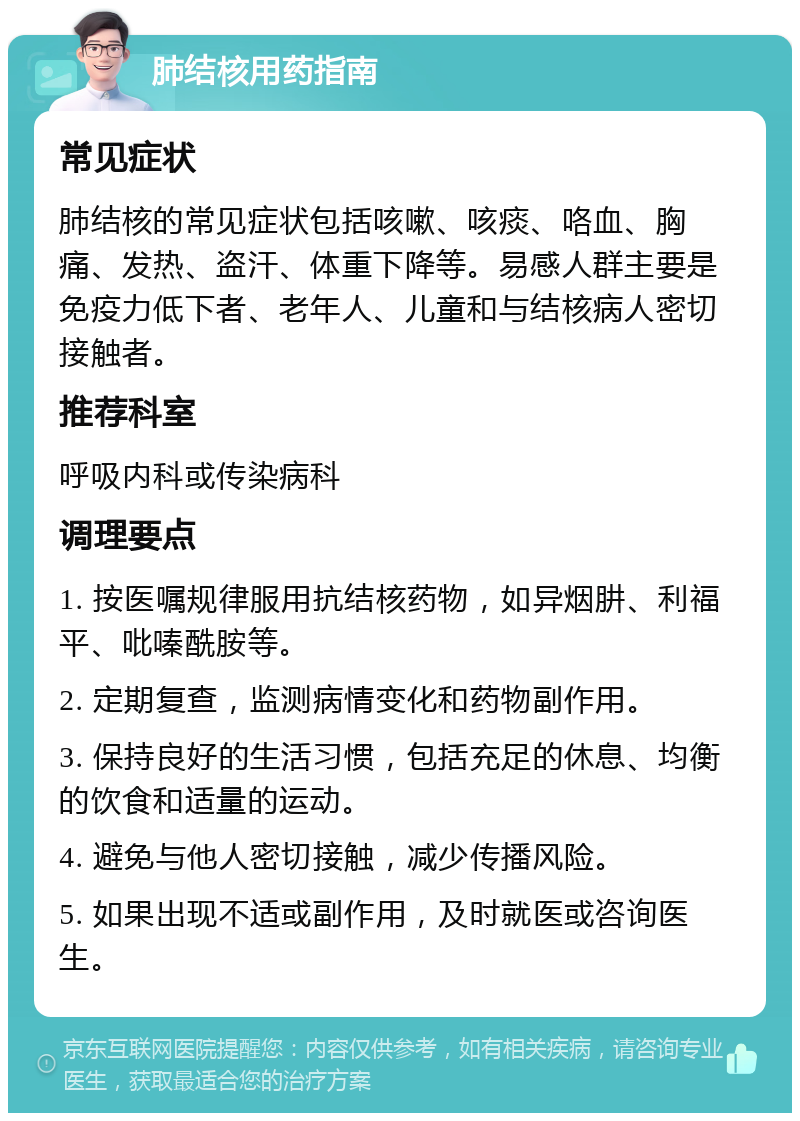 肺结核用药指南 常见症状 肺结核的常见症状包括咳嗽、咳痰、咯血、胸痛、发热、盗汗、体重下降等。易感人群主要是免疫力低下者、老年人、儿童和与结核病人密切接触者。 推荐科室 呼吸内科或传染病科 调理要点 1. 按医嘱规律服用抗结核药物，如异烟肼、利福平、吡嗪酰胺等。 2. 定期复查，监测病情变化和药物副作用。 3. 保持良好的生活习惯，包括充足的休息、均衡的饮食和适量的运动。 4. 避免与他人密切接触，减少传播风险。 5. 如果出现不适或副作用，及时就医或咨询医生。