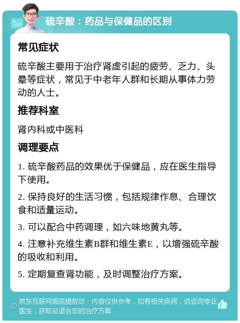 硫辛酸：药品与保健品的区别 常见症状 硫辛酸主要用于治疗肾虚引起的疲劳、乏力、头晕等症状，常见于中老年人群和长期从事体力劳动的人士。 推荐科室 肾内科或中医科 调理要点 1. 硫辛酸药品的效果优于保健品，应在医生指导下使用。 2. 保持良好的生活习惯，包括规律作息、合理饮食和适量运动。 3. 可以配合中药调理，如六味地黄丸等。 4. 注意补充维生素B群和维生素E，以增强硫辛酸的吸收和利用。 5. 定期复查肾功能，及时调整治疗方案。