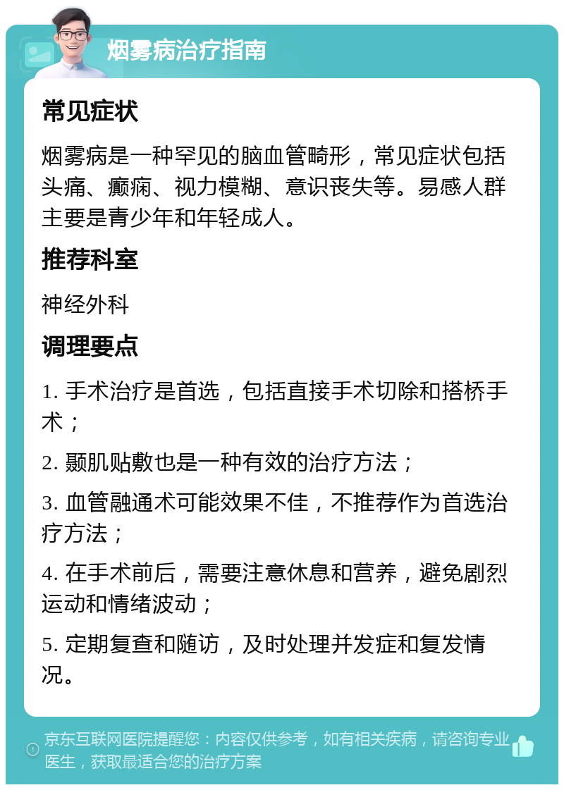 烟雾病治疗指南 常见症状 烟雾病是一种罕见的脑血管畸形，常见症状包括头痛、癫痫、视力模糊、意识丧失等。易感人群主要是青少年和年轻成人。 推荐科室 神经外科 调理要点 1. 手术治疗是首选，包括直接手术切除和搭桥手术； 2. 颞肌贴敷也是一种有效的治疗方法； 3. 血管融通术可能效果不佳，不推荐作为首选治疗方法； 4. 在手术前后，需要注意休息和营养，避免剧烈运动和情绪波动； 5. 定期复查和随访，及时处理并发症和复发情况。