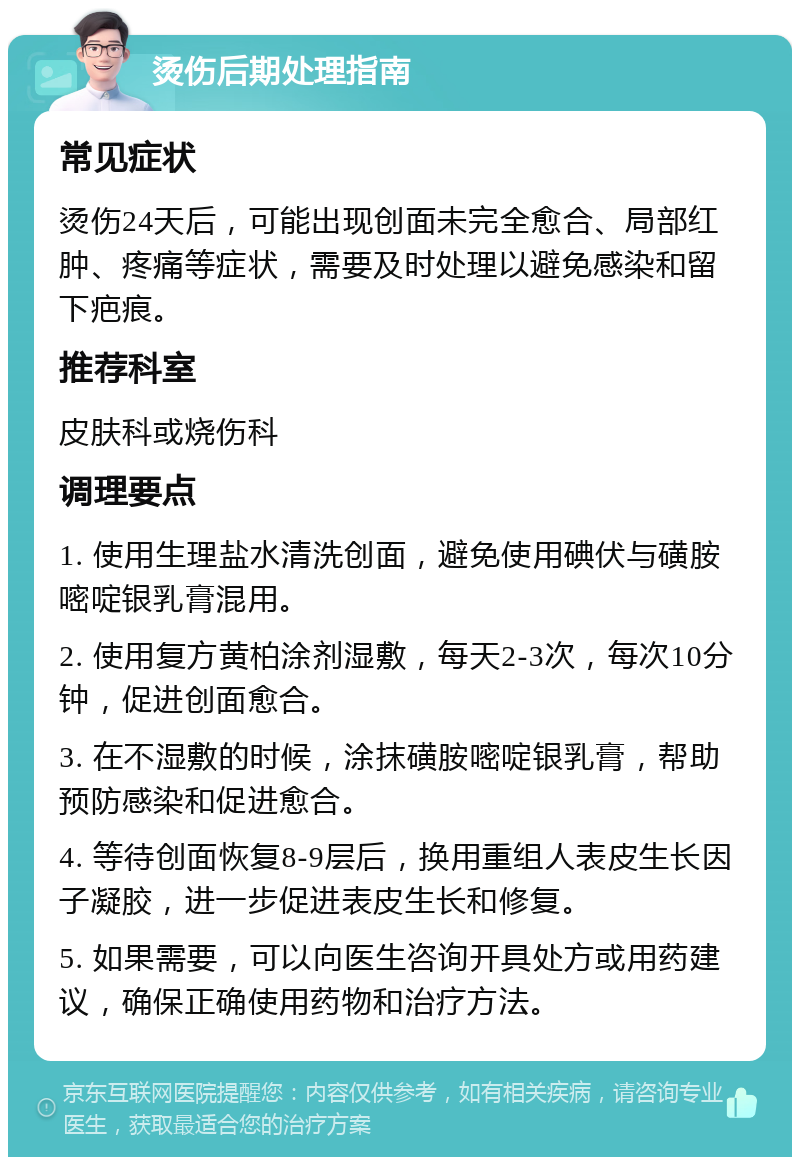 烫伤后期处理指南 常见症状 烫伤24天后，可能出现创面未完全愈合、局部红肿、疼痛等症状，需要及时处理以避免感染和留下疤痕。 推荐科室 皮肤科或烧伤科 调理要点 1. 使用生理盐水清洗创面，避免使用碘伏与磺胺嘧啶银乳膏混用。 2. 使用复方黄柏涂剂湿敷，每天2-3次，每次10分钟，促进创面愈合。 3. 在不湿敷的时候，涂抹磺胺嘧啶银乳膏，帮助预防感染和促进愈合。 4. 等待创面恢复8-9层后，换用重组人表皮生长因子凝胶，进一步促进表皮生长和修复。 5. 如果需要，可以向医生咨询开具处方或用药建议，确保正确使用药物和治疗方法。