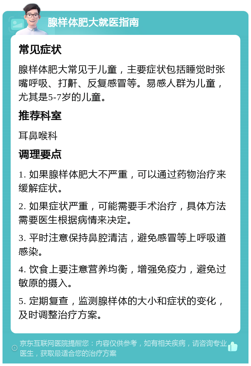 腺样体肥大就医指南 常见症状 腺样体肥大常见于儿童，主要症状包括睡觉时张嘴呼吸、打鼾、反复感冒等。易感人群为儿童，尤其是5-7岁的儿童。 推荐科室 耳鼻喉科 调理要点 1. 如果腺样体肥大不严重，可以通过药物治疗来缓解症状。 2. 如果症状严重，可能需要手术治疗，具体方法需要医生根据病情来决定。 3. 平时注意保持鼻腔清洁，避免感冒等上呼吸道感染。 4. 饮食上要注意营养均衡，增强免疫力，避免过敏原的摄入。 5. 定期复查，监测腺样体的大小和症状的变化，及时调整治疗方案。