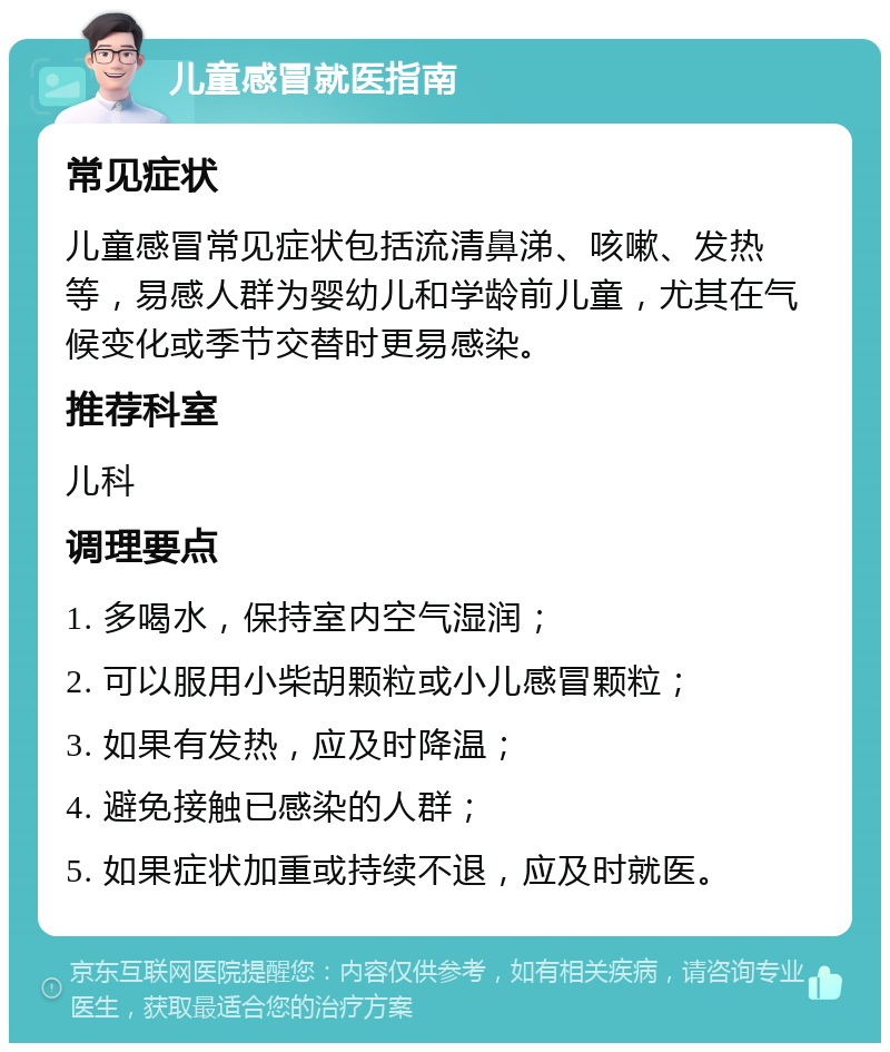 儿童感冒就医指南 常见症状 儿童感冒常见症状包括流清鼻涕、咳嗽、发热等，易感人群为婴幼儿和学龄前儿童，尤其在气候变化或季节交替时更易感染。 推荐科室 儿科 调理要点 1. 多喝水，保持室内空气湿润； 2. 可以服用小柴胡颗粒或小儿感冒颗粒； 3. 如果有发热，应及时降温； 4. 避免接触已感染的人群； 5. 如果症状加重或持续不退，应及时就医。