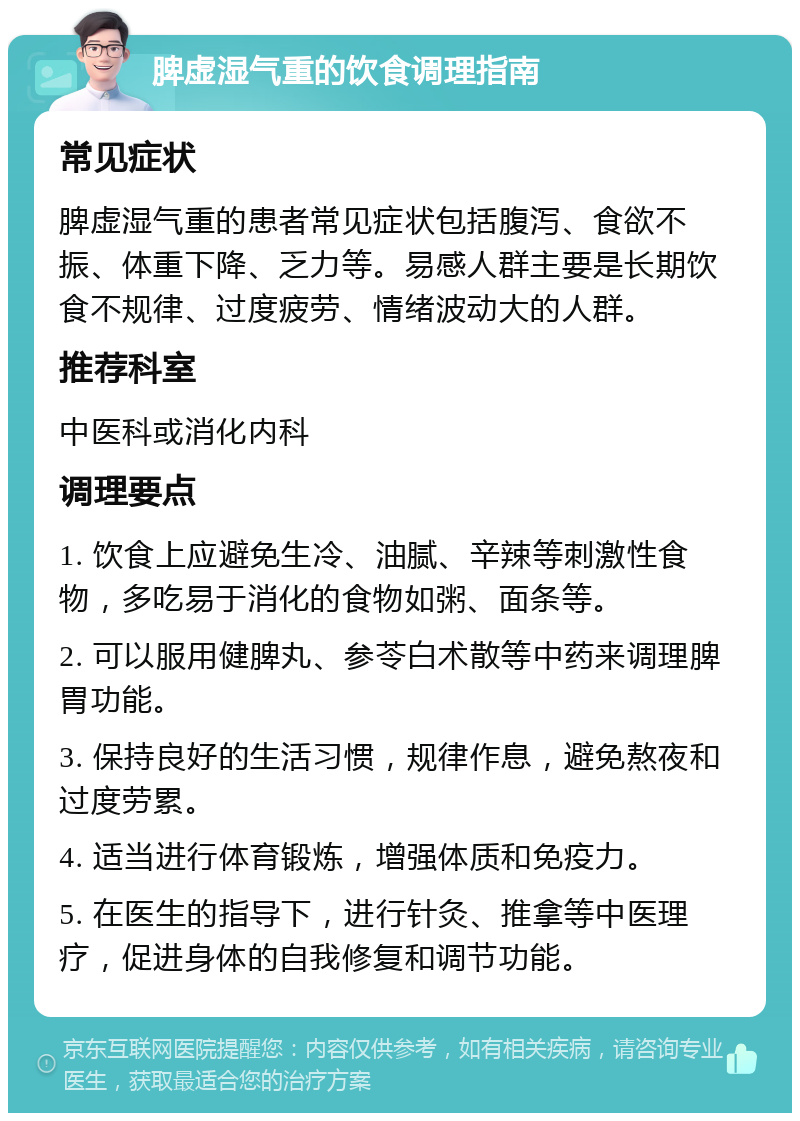 脾虚湿气重的饮食调理指南 常见症状 脾虚湿气重的患者常见症状包括腹泻、食欲不振、体重下降、乏力等。易感人群主要是长期饮食不规律、过度疲劳、情绪波动大的人群。 推荐科室 中医科或消化内科 调理要点 1. 饮食上应避免生冷、油腻、辛辣等刺激性食物，多吃易于消化的食物如粥、面条等。 2. 可以服用健脾丸、参苓白术散等中药来调理脾胃功能。 3. 保持良好的生活习惯，规律作息，避免熬夜和过度劳累。 4. 适当进行体育锻炼，增强体质和免疫力。 5. 在医生的指导下，进行针灸、推拿等中医理疗，促进身体的自我修复和调节功能。