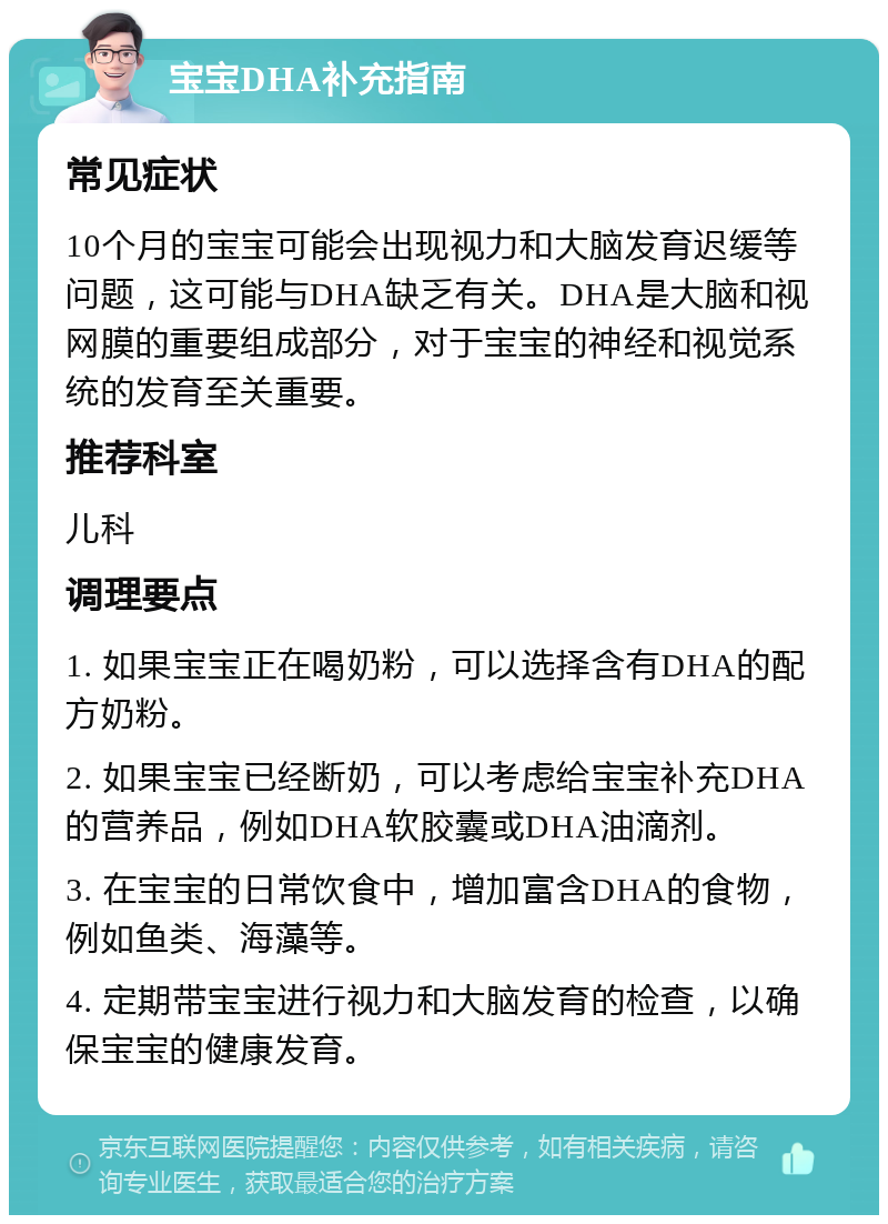 宝宝DHA补充指南 常见症状 10个月的宝宝可能会出现视力和大脑发育迟缓等问题，这可能与DHA缺乏有关。DHA是大脑和视网膜的重要组成部分，对于宝宝的神经和视觉系统的发育至关重要。 推荐科室 儿科 调理要点 1. 如果宝宝正在喝奶粉，可以选择含有DHA的配方奶粉。 2. 如果宝宝已经断奶，可以考虑给宝宝补充DHA的营养品，例如DHA软胶囊或DHA油滴剂。 3. 在宝宝的日常饮食中，增加富含DHA的食物，例如鱼类、海藻等。 4. 定期带宝宝进行视力和大脑发育的检查，以确保宝宝的健康发育。