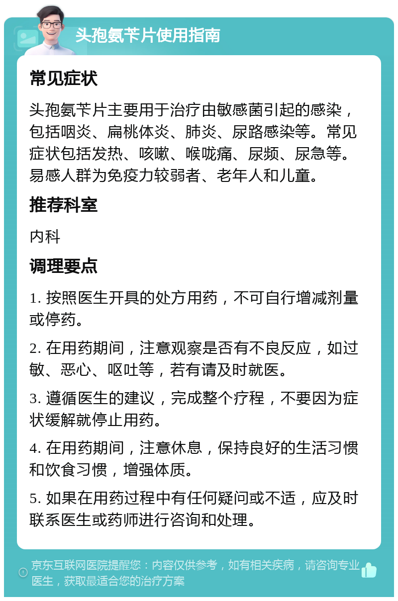 头孢氨苄片使用指南 常见症状 头孢氨苄片主要用于治疗由敏感菌引起的感染，包括咽炎、扁桃体炎、肺炎、尿路感染等。常见症状包括发热、咳嗽、喉咙痛、尿频、尿急等。易感人群为免疫力较弱者、老年人和儿童。 推荐科室 内科 调理要点 1. 按照医生开具的处方用药，不可自行增减剂量或停药。 2. 在用药期间，注意观察是否有不良反应，如过敏、恶心、呕吐等，若有请及时就医。 3. 遵循医生的建议，完成整个疗程，不要因为症状缓解就停止用药。 4. 在用药期间，注意休息，保持良好的生活习惯和饮食习惯，增强体质。 5. 如果在用药过程中有任何疑问或不适，应及时联系医生或药师进行咨询和处理。