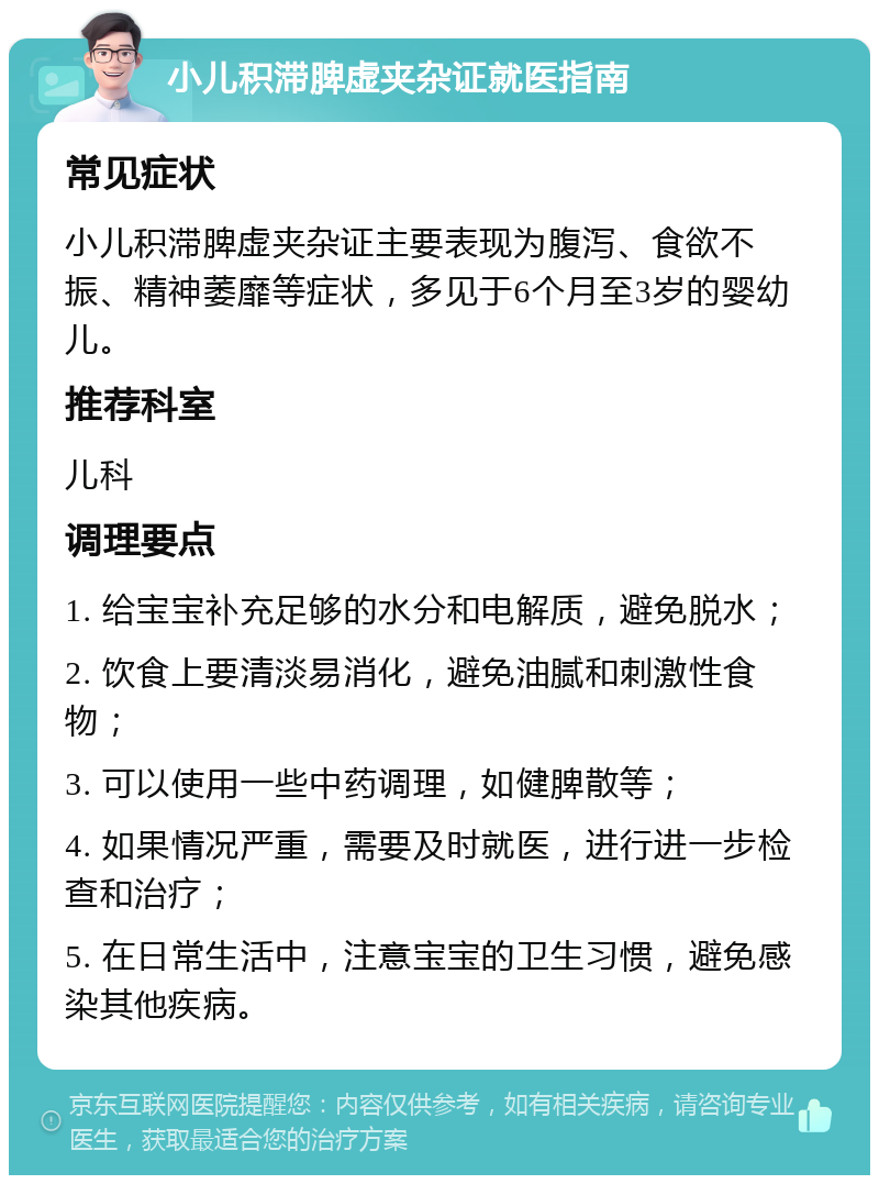 小儿积滞脾虚夹杂证就医指南 常见症状 小儿积滞脾虚夹杂证主要表现为腹泻、食欲不振、精神萎靡等症状，多见于6个月至3岁的婴幼儿。 推荐科室 儿科 调理要点 1. 给宝宝补充足够的水分和电解质，避免脱水； 2. 饮食上要清淡易消化，避免油腻和刺激性食物； 3. 可以使用一些中药调理，如健脾散等； 4. 如果情况严重，需要及时就医，进行进一步检查和治疗； 5. 在日常生活中，注意宝宝的卫生习惯，避免感染其他疾病。