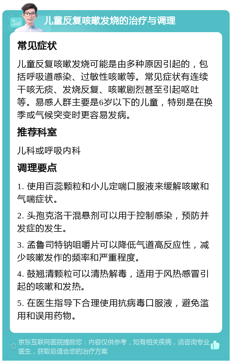 儿童反复咳嗽发烧的治疗与调理 常见症状 儿童反复咳嗽发烧可能是由多种原因引起的，包括呼吸道感染、过敏性咳嗽等。常见症状有连续干咳无痰、发烧反复、咳嗽剧烈甚至引起呕吐等。易感人群主要是6岁以下的儿童，特别是在换季或气候突变时更容易发病。 推荐科室 儿科或呼吸内科 调理要点 1. 使用百蕊颗粒和小儿定喘口服液来缓解咳嗽和气喘症状。 2. 头孢克洛干混悬剂可以用于控制感染，预防并发症的发生。 3. 孟鲁司特钠咀嚼片可以降低气道高反应性，减少咳嗽发作的频率和严重程度。 4. 鼓翘清颗粒可以清热解毒，适用于风热感冒引起的咳嗽和发热。 5. 在医生指导下合理使用抗病毒口服液，避免滥用和误用药物。