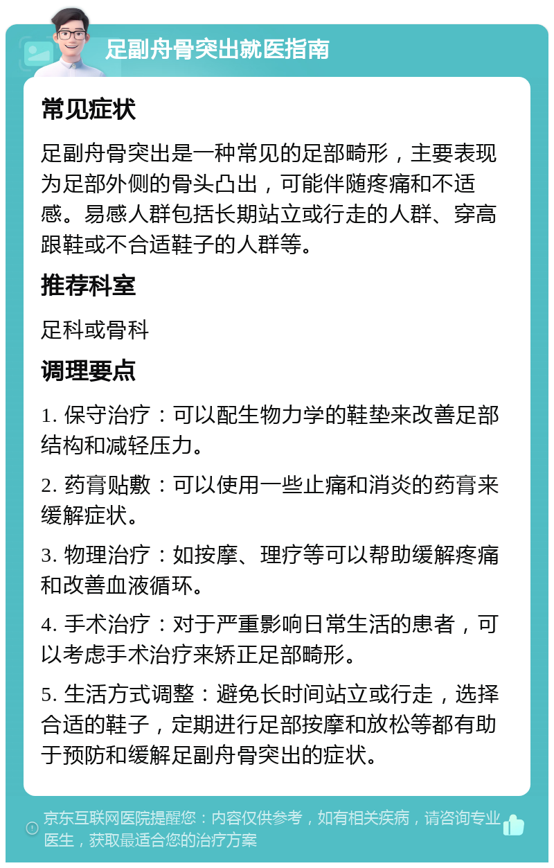 足副舟骨突出就医指南 常见症状 足副舟骨突出是一种常见的足部畸形，主要表现为足部外侧的骨头凸出，可能伴随疼痛和不适感。易感人群包括长期站立或行走的人群、穿高跟鞋或不合适鞋子的人群等。 推荐科室 足科或骨科 调理要点 1. 保守治疗：可以配生物力学的鞋垫来改善足部结构和减轻压力。 2. 药膏贴敷：可以使用一些止痛和消炎的药膏来缓解症状。 3. 物理治疗：如按摩、理疗等可以帮助缓解疼痛和改善血液循环。 4. 手术治疗：对于严重影响日常生活的患者，可以考虑手术治疗来矫正足部畸形。 5. 生活方式调整：避免长时间站立或行走，选择合适的鞋子，定期进行足部按摩和放松等都有助于预防和缓解足副舟骨突出的症状。