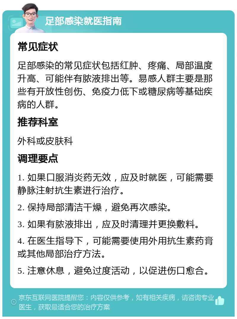 足部感染就医指南 常见症状 足部感染的常见症状包括红肿、疼痛、局部温度升高、可能伴有脓液排出等。易感人群主要是那些有开放性创伤、免疫力低下或糖尿病等基础疾病的人群。 推荐科室 外科或皮肤科 调理要点 1. 如果口服消炎药无效，应及时就医，可能需要静脉注射抗生素进行治疗。 2. 保持局部清洁干燥，避免再次感染。 3. 如果有脓液排出，应及时清理并更换敷料。 4. 在医生指导下，可能需要使用外用抗生素药膏或其他局部治疗方法。 5. 注意休息，避免过度活动，以促进伤口愈合。