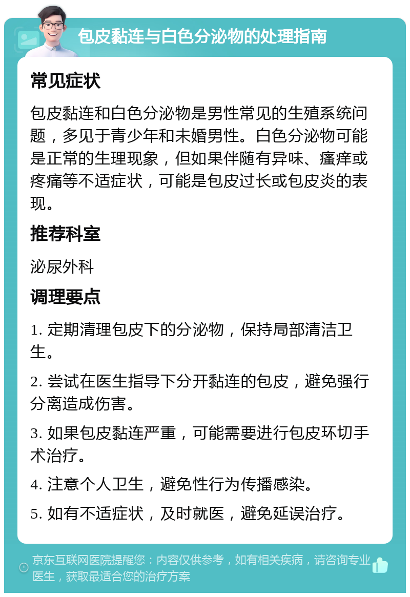 包皮黏连与白色分泌物的处理指南 常见症状 包皮黏连和白色分泌物是男性常见的生殖系统问题，多见于青少年和未婚男性。白色分泌物可能是正常的生理现象，但如果伴随有异味、瘙痒或疼痛等不适症状，可能是包皮过长或包皮炎的表现。 推荐科室 泌尿外科 调理要点 1. 定期清理包皮下的分泌物，保持局部清洁卫生。 2. 尝试在医生指导下分开黏连的包皮，避免强行分离造成伤害。 3. 如果包皮黏连严重，可能需要进行包皮环切手术治疗。 4. 注意个人卫生，避免性行为传播感染。 5. 如有不适症状，及时就医，避免延误治疗。