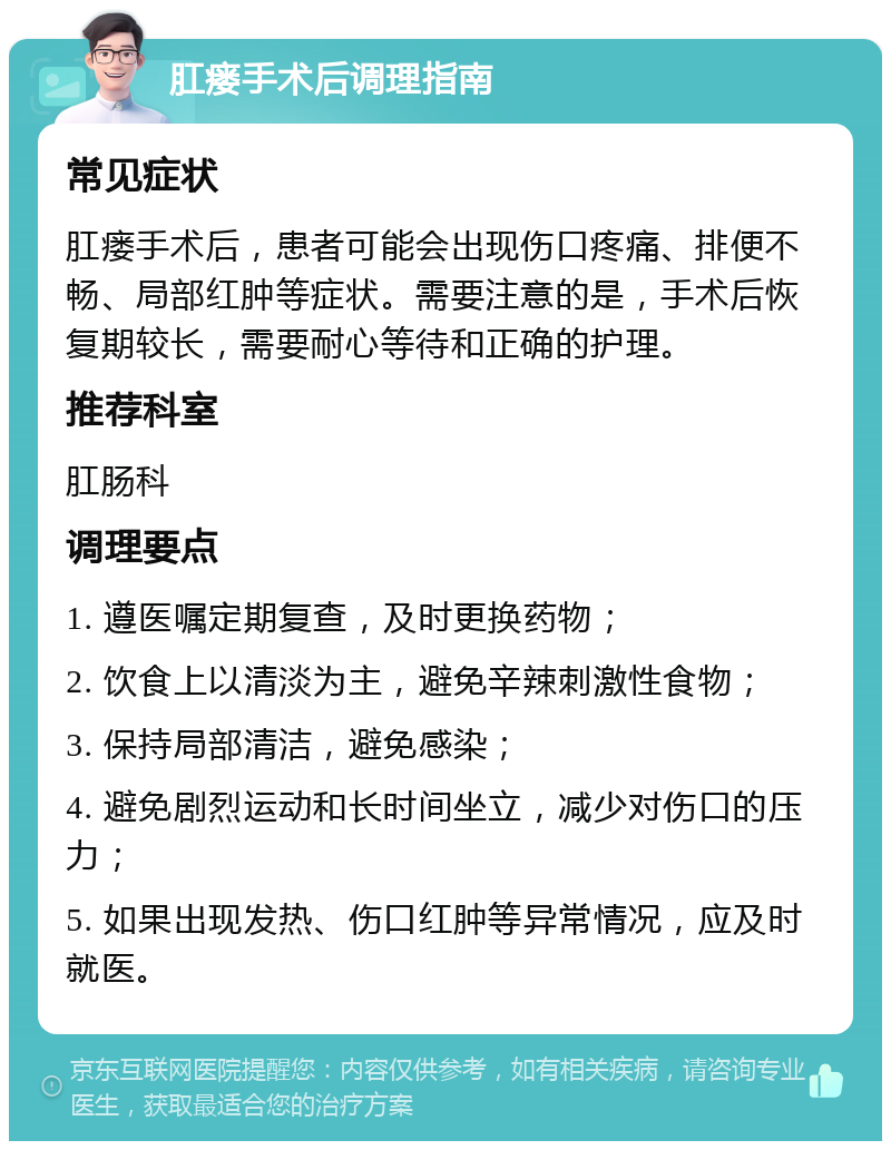 肛瘘手术后调理指南 常见症状 肛瘘手术后，患者可能会出现伤口疼痛、排便不畅、局部红肿等症状。需要注意的是，手术后恢复期较长，需要耐心等待和正确的护理。 推荐科室 肛肠科 调理要点 1. 遵医嘱定期复查，及时更换药物； 2. 饮食上以清淡为主，避免辛辣刺激性食物； 3. 保持局部清洁，避免感染； 4. 避免剧烈运动和长时间坐立，减少对伤口的压力； 5. 如果出现发热、伤口红肿等异常情况，应及时就医。