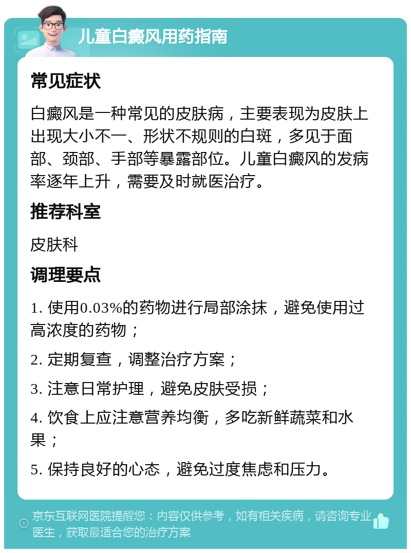 儿童白癜风用药指南 常见症状 白癜风是一种常见的皮肤病，主要表现为皮肤上出现大小不一、形状不规则的白斑，多见于面部、颈部、手部等暴露部位。儿童白癜风的发病率逐年上升，需要及时就医治疗。 推荐科室 皮肤科 调理要点 1. 使用0.03%的药物进行局部涂抹，避免使用过高浓度的药物； 2. 定期复查，调整治疗方案； 3. 注意日常护理，避免皮肤受损； 4. 饮食上应注意营养均衡，多吃新鲜蔬菜和水果； 5. 保持良好的心态，避免过度焦虑和压力。