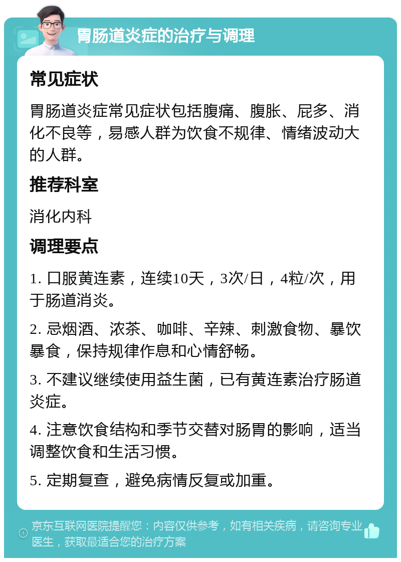 胃肠道炎症的治疗与调理 常见症状 胃肠道炎症常见症状包括腹痛、腹胀、屁多、消化不良等，易感人群为饮食不规律、情绪波动大的人群。 推荐科室 消化内科 调理要点 1. 口服黄连素，连续10天，3次/日，4粒/次，用于肠道消炎。 2. 忌烟酒、浓茶、咖啡、辛辣、刺激食物、暴饮暴食，保持规律作息和心情舒畅。 3. 不建议继续使用益生菌，已有黄连素治疗肠道炎症。 4. 注意饮食结构和季节交替对肠胃的影响，适当调整饮食和生活习惯。 5. 定期复查，避免病情反复或加重。