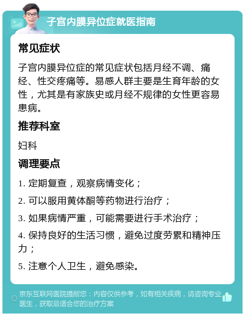 子宫内膜异位症就医指南 常见症状 子宫内膜异位症的常见症状包括月经不调、痛经、性交疼痛等。易感人群主要是生育年龄的女性，尤其是有家族史或月经不规律的女性更容易患病。 推荐科室 妇科 调理要点 1. 定期复查，观察病情变化； 2. 可以服用黄体酮等药物进行治疗； 3. 如果病情严重，可能需要进行手术治疗； 4. 保持良好的生活习惯，避免过度劳累和精神压力； 5. 注意个人卫生，避免感染。