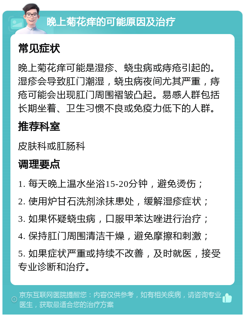 晚上菊花痒的可能原因及治疗 常见症状 晚上菊花痒可能是湿疹、蛲虫病或痔疮引起的。湿疹会导致肛门潮湿，蛲虫病夜间尤其严重，痔疮可能会出现肛门周围褶皱凸起。易感人群包括长期坐着、卫生习惯不良或免疫力低下的人群。 推荐科室 皮肤科或肛肠科 调理要点 1. 每天晚上温水坐浴15-20分钟，避免烫伤； 2. 使用炉甘石洗剂涂抹患处，缓解湿疹症状； 3. 如果怀疑蛲虫病，口服甲苯达唑进行治疗； 4. 保持肛门周围清洁干燥，避免摩擦和刺激； 5. 如果症状严重或持续不改善，及时就医，接受专业诊断和治疗。