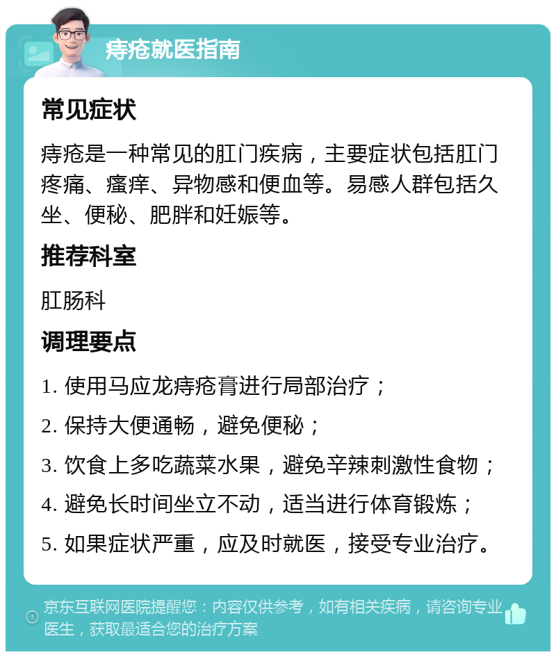 痔疮就医指南 常见症状 痔疮是一种常见的肛门疾病，主要症状包括肛门疼痛、瘙痒、异物感和便血等。易感人群包括久坐、便秘、肥胖和妊娠等。 推荐科室 肛肠科 调理要点 1. 使用马应龙痔疮膏进行局部治疗； 2. 保持大便通畅，避免便秘； 3. 饮食上多吃蔬菜水果，避免辛辣刺激性食物； 4. 避免长时间坐立不动，适当进行体育锻炼； 5. 如果症状严重，应及时就医，接受专业治疗。