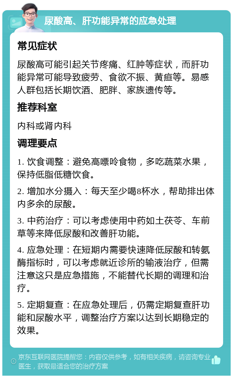 尿酸高、肝功能异常的应急处理 常见症状 尿酸高可能引起关节疼痛、红肿等症状，而肝功能异常可能导致疲劳、食欲不振、黄疸等。易感人群包括长期饮酒、肥胖、家族遗传等。 推荐科室 内科或肾内科 调理要点 1. 饮食调整：避免高嘌呤食物，多吃蔬菜水果，保持低脂低糖饮食。 2. 增加水分摄入：每天至少喝8杯水，帮助排出体内多余的尿酸。 3. 中药治疗：可以考虑使用中药如土茯苓、车前草等来降低尿酸和改善肝功能。 4. 应急处理：在短期内需要快速降低尿酸和转氨酶指标时，可以考虑就近诊所的输液治疗，但需注意这只是应急措施，不能替代长期的调理和治疗。 5. 定期复查：在应急处理后，仍需定期复查肝功能和尿酸水平，调整治疗方案以达到长期稳定的效果。