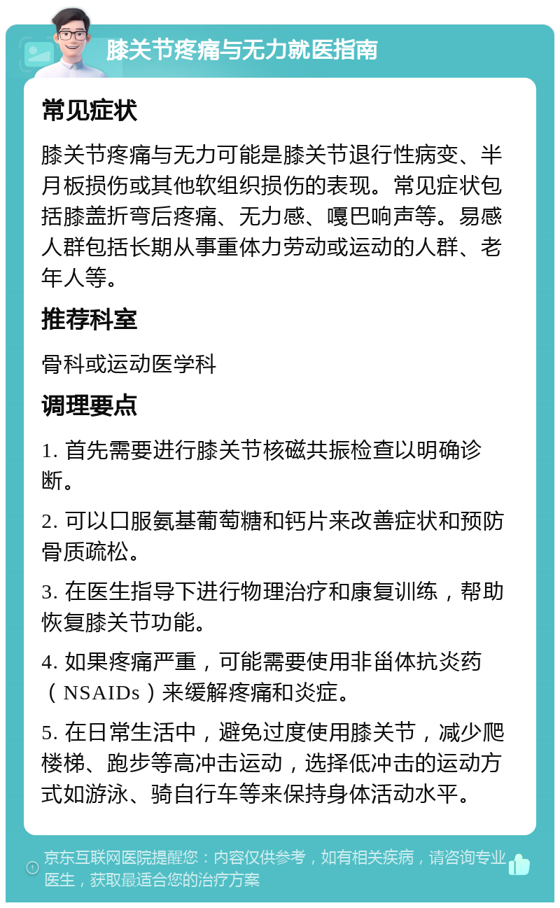 膝关节疼痛与无力就医指南 常见症状 膝关节疼痛与无力可能是膝关节退行性病变、半月板损伤或其他软组织损伤的表现。常见症状包括膝盖折弯后疼痛、无力感、嘎巴响声等。易感人群包括长期从事重体力劳动或运动的人群、老年人等。 推荐科室 骨科或运动医学科 调理要点 1. 首先需要进行膝关节核磁共振检查以明确诊断。 2. 可以口服氨基葡萄糖和钙片来改善症状和预防骨质疏松。 3. 在医生指导下进行物理治疗和康复训练，帮助恢复膝关节功能。 4. 如果疼痛严重，可能需要使用非甾体抗炎药（NSAIDs）来缓解疼痛和炎症。 5. 在日常生活中，避免过度使用膝关节，减少爬楼梯、跑步等高冲击运动，选择低冲击的运动方式如游泳、骑自行车等来保持身体活动水平。